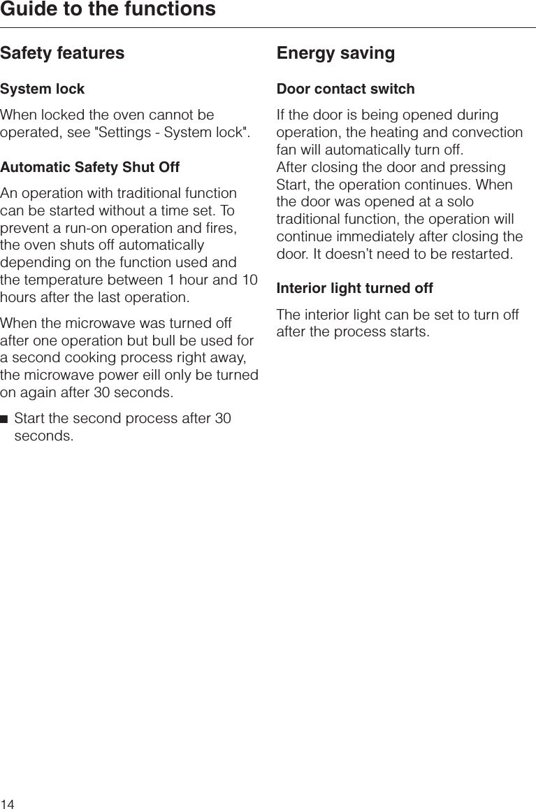 Safety featuresSystem lockWhen locked the oven cannot beoperated, see &quot;Settings - System lock&quot;.Automatic Safety Shut OffAn operation with traditional functioncan be started without a time set. Toprevent a run-on operation and fires,the oven shuts off automaticallydepending on the function used andthe temperature between 1 hour and 10hours after the last operation.When the microwave was turned offafter one operation but bull be used fora second cooking process right away,the microwave power eill only be turnedon again after 30 seconds.^Start the second process after 30seconds.Energy savingDoor contact switchIf the door is being opened duringoperation, the heating and convectionfan will automatically turn off.After closing the door and pressingStart, the operation continues. Whenthe door was opened at a solotraditional function, the operation willcontinue immediately after closing thedoor. It doesn’t need to be restarted.Interior light turned offThe interior light can be set to turn offafter the process starts.Guide to the functions14