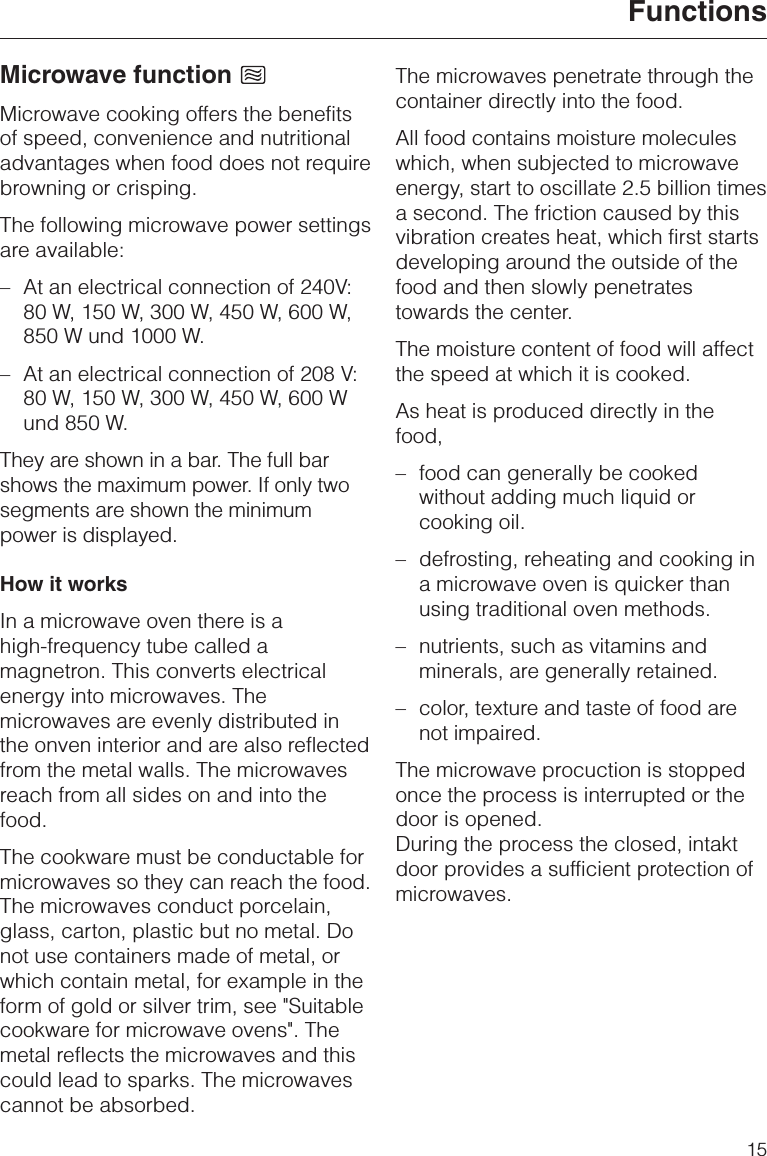 Microwave functionMicrowave cooking offers the benefitsof speed, convenience and nutritionaladvantages when food does not requirebrowning or crisping.The following microwave power settingsare available:–At an electrical connection of 240V:80 W, 150 W, 300 W, 450 W, 600 W,850 W und 1000 W.– At an electrical connection of 208 V:80 W, 150 W, 300 W, 450 W, 600 Wund 850 W.They are shown in a bar. The full barshows the maximum power. If only twosegments are shown the minimumpower is displayed.How it worksIn a microwave oven there is ahigh-frequency tube called amagnetron. This converts electricalenergy into microwaves. Themicrowaves are evenly distributed inthe onven interior and are also reflectedfrom the metal walls. The microwavesreach from all sides on and into thefood.The cookware must be conductable formicrowaves so they can reach the food.The microwaves conduct porcelain,glass, carton, plastic but no metal. Donot use containers made of metal, orwhich contain metal, for example in theform of gold or silver trim, see &quot;Suitablecookware for microwave ovens&quot;. Themetal reflects the microwaves and thiscould lead to sparks. The microwavescannot be absorbed.The microwaves penetrate through thecontainer directly into the food.All food contains moisture moleculeswhich, when subjected to microwaveenergy, start to oscillate 2.5 billion timesa second. The friction caused by thisvibration creates heat, which first startsdeveloping around the outside of thefood and then slowly penetratestowards the center.The moisture content of food will affectthe speed at which it is cooked.As heat is produced directly in thefood,– food can generally be cookedwithout adding much liquid orcooking oil.– defrosting, reheating and cooking ina microwave oven is quicker thanusing traditional oven methods.– nutrients, such as vitamins andminerals, are generally retained.–color, texture and taste of food arenot impaired.The microwave procuction is stoppedonce the process is interrupted or thedoor is opened.During the process the closed, intaktdoor provides a sufficient protection ofmicrowaves.Functions15