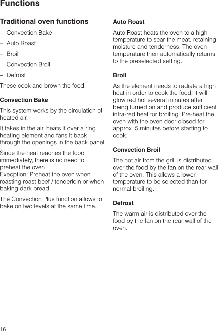 Traditional oven functions–Convection Bake–Auto Roast–Broil–Convection Broil–DefrostThese cook and brown the food.Convection BakeThis system works by the circulation ofheated air.It takes in the air, heats it over a ringheating element and fans it backthrough the openings in the back panel.Since the heat reaches the foodimmediately, there is no need topreheat the oven.Execption: Preheat the oven whenroasting roast beef / tenderloin or whenbaking dark bread.The Convection Plus function allows tobake on two levels at the same time.Auto RoastAuto Roast heats the oven to a hightemperature to sear the meat, retainingmoisture and tenderness. The oventemperature then automatically returnsto the preselected setting.BroilAs the element needs to radiate a highheat in order to cook the food, it willglow red hot several minutes afterbeing turned on and produce sufficientinfra-red heat for broiling. Pre-heat theoven with the oven door closed forapprox. 5 minutes before starting tocook.Convection BroilThe hot air from the grill is distributedover the food by the fan on the rear wallof the oven. This allows a lowertemperature to be selected than fornormal broiling.DefrostThe warm air is distributed over thefood by the fan on the rear wall of theoven.Functions16