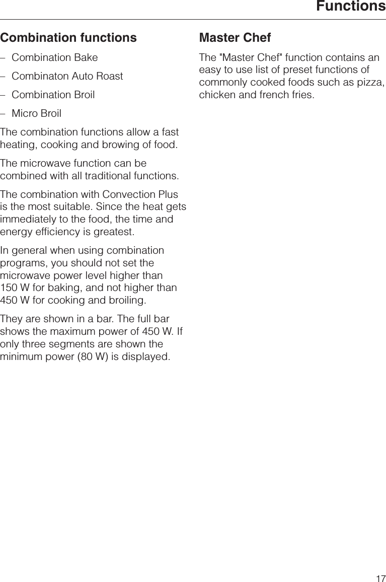 Combination functions–Combination Bake–Combinaton Auto Roast–Combination Broil–Micro BroilThe combination functions allow a fastheating, cooking and browing of food.The microwave function can becombined with all traditional functions.The combination with Convection Plusis the most suitable. Since the heat getsimmediately to the food, the time andenergy efficiency is greatest.In general when using combinationprograms, you should not set themicrowave power level higher than150 W for baking, and not higher than450 W for cooking and broiling.They are shown in a bar. The full barshows the maximum power of 450 W. Ifonly three segments are shown theminimum power (80 W) is displayed.Master ChefThe &quot;Master Chef&quot; function contains aneasy to use list of preset functions ofcommonly cooked foods such as pizza,chicken and french fries.Functions17