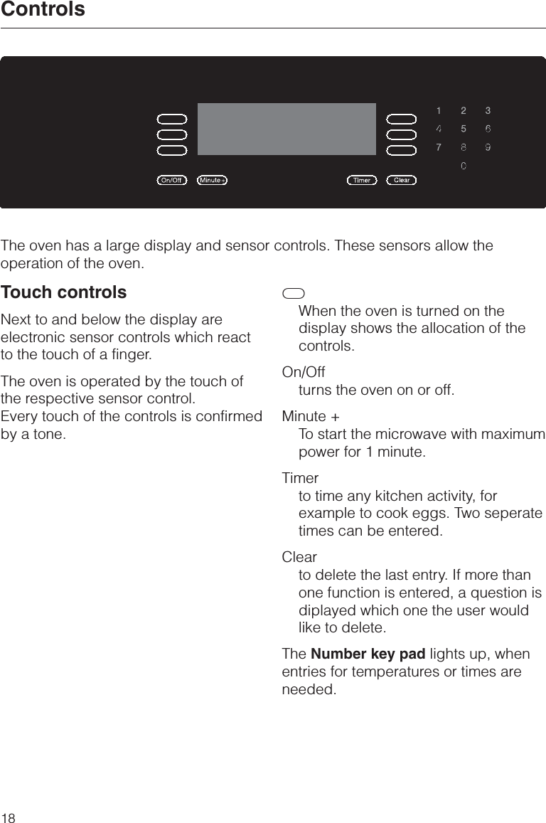 The oven has a large display and sensor controls. These sensors allow theoperation of the oven.Touch controlsNext to and below the display areelectronic sensor controls which reactto the touch of a finger.The oven is operated by the touch ofthe respective sensor control.Every touch of the controls is confirmedby a tone.CWhen the oven is turned on thedisplay shows the allocation of thecontrols.On/Offturns the oven on or off.Minute +To start the microwave with maximumpower for 1 minute.Timerto time any kitchen activity, forexample to cook eggs. Two seperatetimes can be entered.Clearto delete the last entry. If more thanone function is entered, a question isdiplayed which one the user wouldlike to delete.The Number key pad lights up, whenentries for temperatures or times areneeded.Controls18