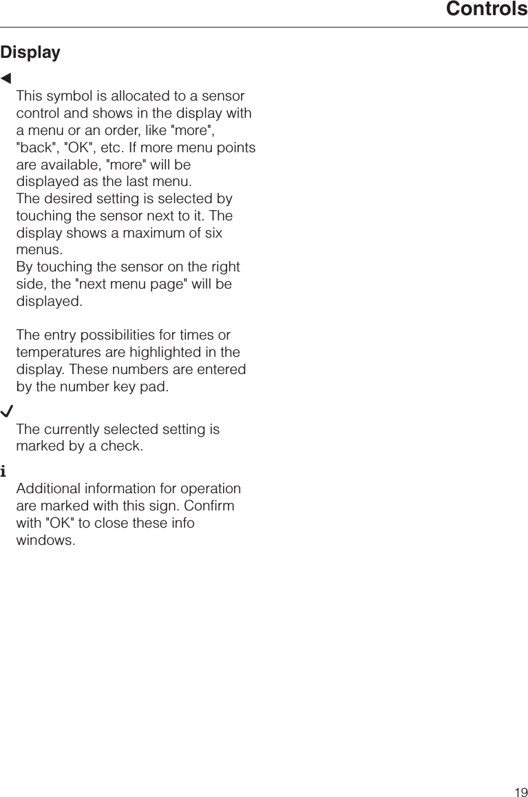 Display+This symbol is allocated to a sensorcontrol and shows in the display witha menu or an order, like &quot;more&quot;,&quot;back&quot;, &quot;OK&quot;, etc. If more menu pointsare available, &quot;more&quot; will bedisplayed as the last menu.The desired setting is selected bytouching the sensor next to it. Thedisplay shows a maximum of sixmenus.By touching the sensor on the rightside, the &quot;next menu page&quot; will bedisplayed.The entry possibilities for times ortemperatures are highlighted in thedisplay. These numbers are enteredby the number key pad.LThe currently selected setting ismarked by a check.KAdditional information for operationare marked with this sign. Confirmwith &quot;OK&quot; to close these infowindows.Controls19