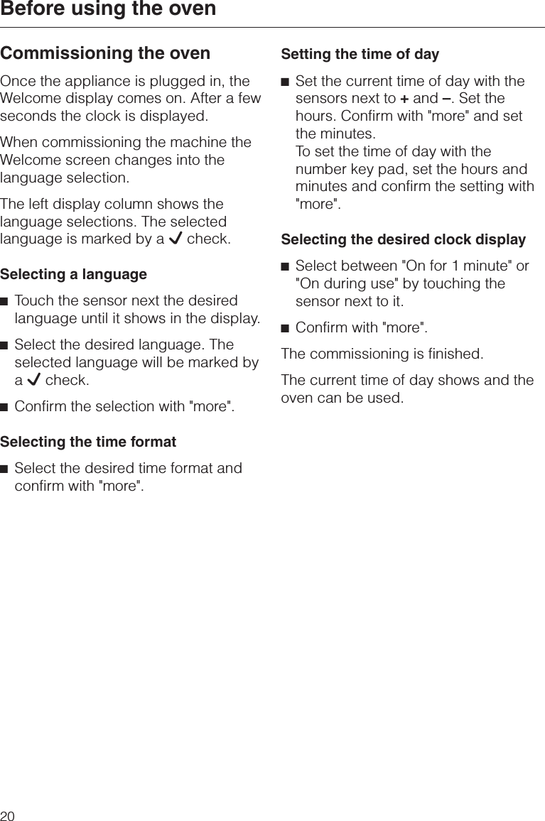 Commissioning the ovenOnce the appliance is plugged in, theWelcome display comes on. After a fewseconds the clock is displayed.When commissioning the machine theWelcome screen changes into thelanguage selection.The left display column shows thelanguage selections. The selectedlanguage is marked by a Lcheck.Selecting a language^Touch the sensor next the desiredlanguage until it shows in the display.^Select the desired language. Theselected language will be marked byaLcheck.^Confirm the selection with &quot;more&quot;.Selecting the time format^Select the desired time format andconfirm with &quot;more&quot;.Setting the time of day^Set the current time of day with thesensors next to +and –. Set thehours. Confirm with &quot;more&quot; and setthe minutes.To set the time of day with thenumber key pad, set the hours andminutes and confirm the setting with&quot;more&quot;.Selecting the desired clock display^Select between &quot;On for 1 minute&quot; or&quot;On during use&quot; by touching thesensor next to it.^Confirm with &quot;more&quot;.The commissioning is finished.The current time of day shows and theoven can be used.Before using the oven20