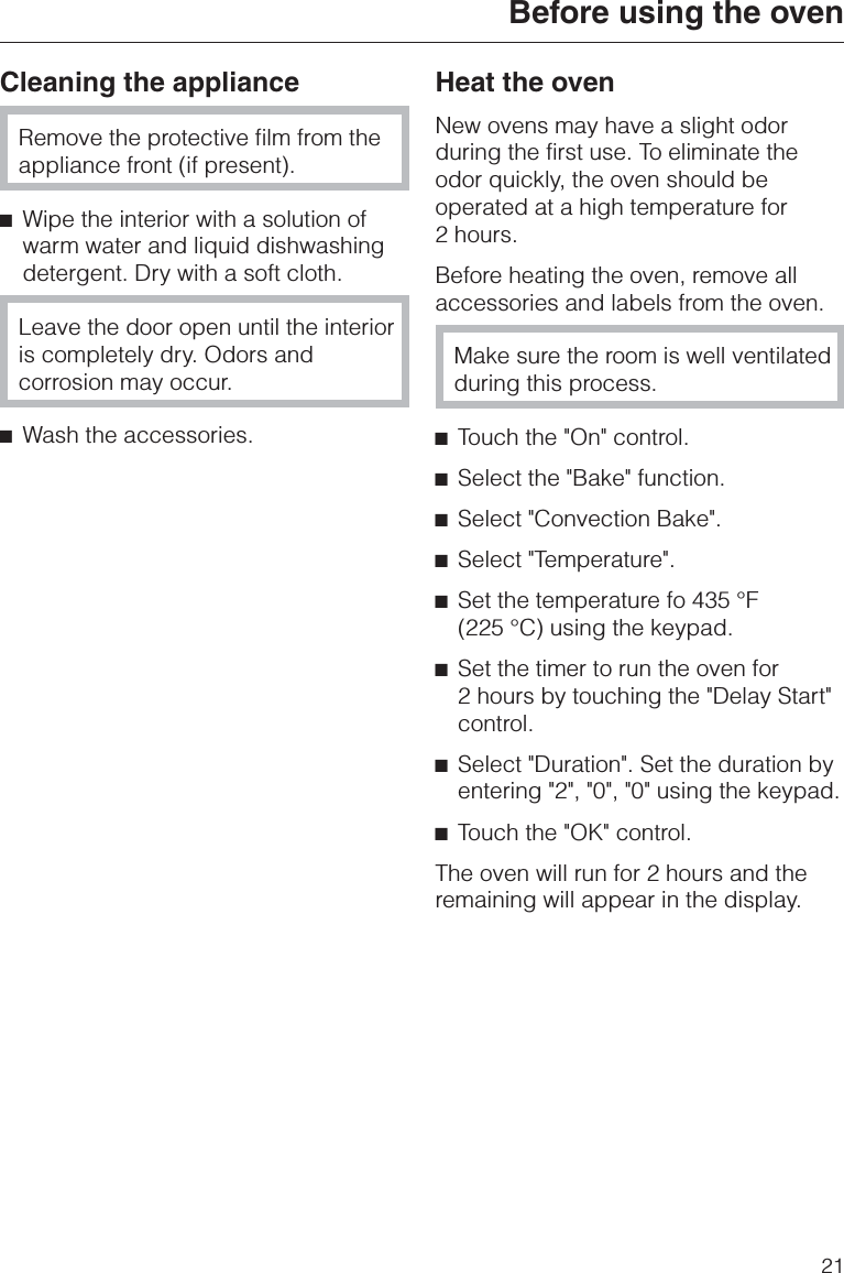 Cleaning the applianceRemove the protective film from theappliance front (if present).^Wipe the interior with a solution ofwarm water and liquid dishwashingdetergent. Dry with a soft cloth.Leave the door open until the interioris completely dry. Odors andcorrosion may occur.^Wash the accessories.Heat the ovenNew ovens may have a slight odorduring the first use. To eliminate theodor quickly, the oven should beoperated at a high temperature for2 hours.Before heating the oven, remove allaccessories and labels from the oven.Make sure the room is well ventilatedduring this process.^Touch the &quot;On&quot; control.^Select the &quot;Bake&quot; function.^Select &quot;Convection Bake&quot;.^Select &quot;Temperature&quot;.^Set the temperature fo 435 °F(225 °C) using the keypad.^Set the timer to run the oven for2 hours by touching the &quot;Delay Start&quot;control.^Select &quot;Duration&quot;. Set the duration byentering &quot;2&quot;, &quot;0&quot;, &quot;0&quot; using the keypad.^Touch the &quot;OK&quot; control.The oven will run for 2 hours and theremaining will appear in the display.Before using the oven21