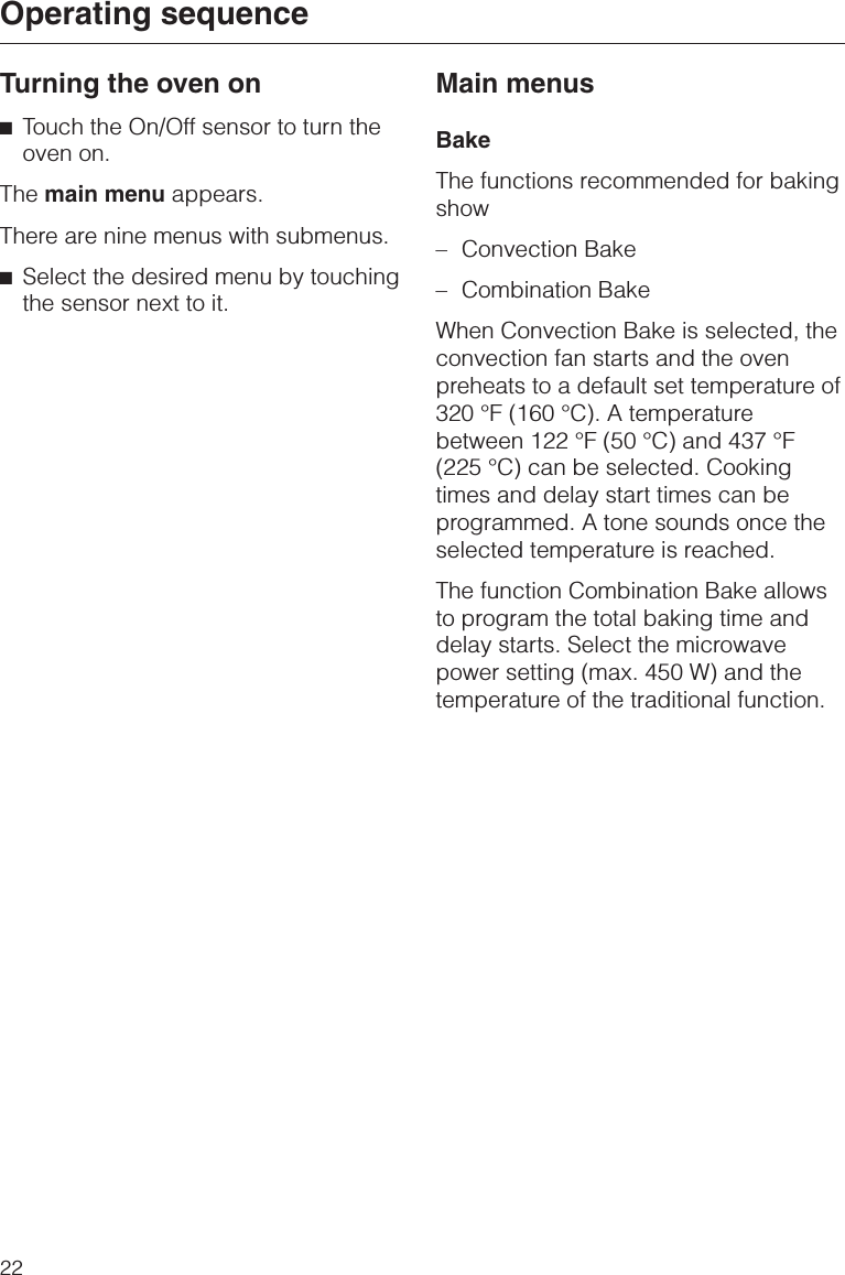 Turning the oven on^Touch the On/Off sensor to turn theoven on.The main menu appears.There are nine menus with submenus.^Select the desired menu by touchingthe sensor next to it.Main menusBakeThe functions recommended for bakingshow–Convection Bake–Combination BakeWhen Convection Bake is selected, theconvection fan starts and the ovenpreheats to a default set temperature of320 °F (160 °C). A temperaturebetween 122 °F (50 °C) and 437 °F(225 °C) can be selected. Cookingtimes and delay start times can beprogrammed. A tone sounds once theselected temperature is reached.The function Combination Bake allowsto program the total baking time anddelay starts. Select the microwavepower setting (max. 450 W) and thetemperature of the traditional function.Operating sequence22