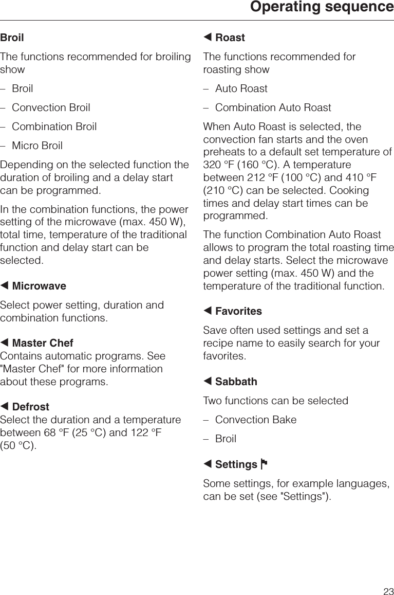 BroilThe functions recommended for broilingshow–Broil–Convection Broil–Combination Broil–Micro BroilDepending on the selected function theduration of broiling and a delay startcan be programmed.In the combination functions, the powersetting of the microwave (max. 450 W),total time, temperature of the traditionalfunction and delay start can beselected.+MicrowaveSelect power setting, duration andcombination functions.+Master ChefContains automatic programs. See&quot;Master Chef&quot; for more informationabout these programs.+DefrostSelect the duration and a temperaturebetween 68 °F (25 °C) and 122 °F(50 °C).+RoastThe functions recommended forroasting show–Auto Roast–Combination Auto RoastWhen Auto Roast is selected, theconvection fan starts and the ovenpreheats to a default set temperature of320 °F (160 °C). A temperaturebetween 212 °F (100 °C) and 410 °F(210 °C) can be selected. Cookingtimes and delay start times can beprogrammed.The function Combination Auto Roastallows to program the total roasting timeand delay starts. Select the microwavepower setting (max. 450 W) and thetemperature of the traditional function.+FavoritesSave often used settings and set arecipe name to easily search for yourfavorites.+SabbathTwo functions can be selected–Convection Bake–Broil+Settings JSome settings, for example languages,can be set (see &quot;Settings&quot;).Operating sequence23