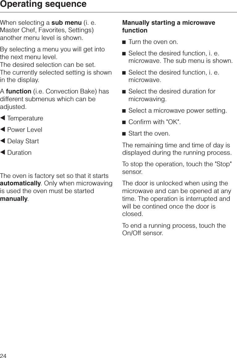 When selecting a sub menu (i. e.Master Chef, Favorites, Settings)another menu level is shown.By selecting a menu you will get intothe next menu level.The desired selection can be set.The currently selected setting is shownin the display.Afunction (i.e. Convection Bake) hasdifferent submenus which can beadjusted.+Temperature+Power Level+Delay Start+DurationThe oven is factory set so that it startsautomatically. Only when microwavingis used the oven must be startedmanually.Manually starting a microwavefunction^Turn the oven on.^Select the desired function, i. e.microwave. The sub menu is shown.^Select the desired function, i. e.microwave.^Select the desired duration formicrowaving.^Select a microwave power setting.^Confirm with &quot;OK&quot;.^Start the oven.The remaining time and time of day isdisplayed during the running process.To stop the operation, touch the &quot;Stop&quot;sensor.The door is unlocked when using themicrowave and can be opened at anytime. The operation is interrupted andwill be contined once the door isclosed.To end a running process, touch theOn/Off sensor.Operating sequence24