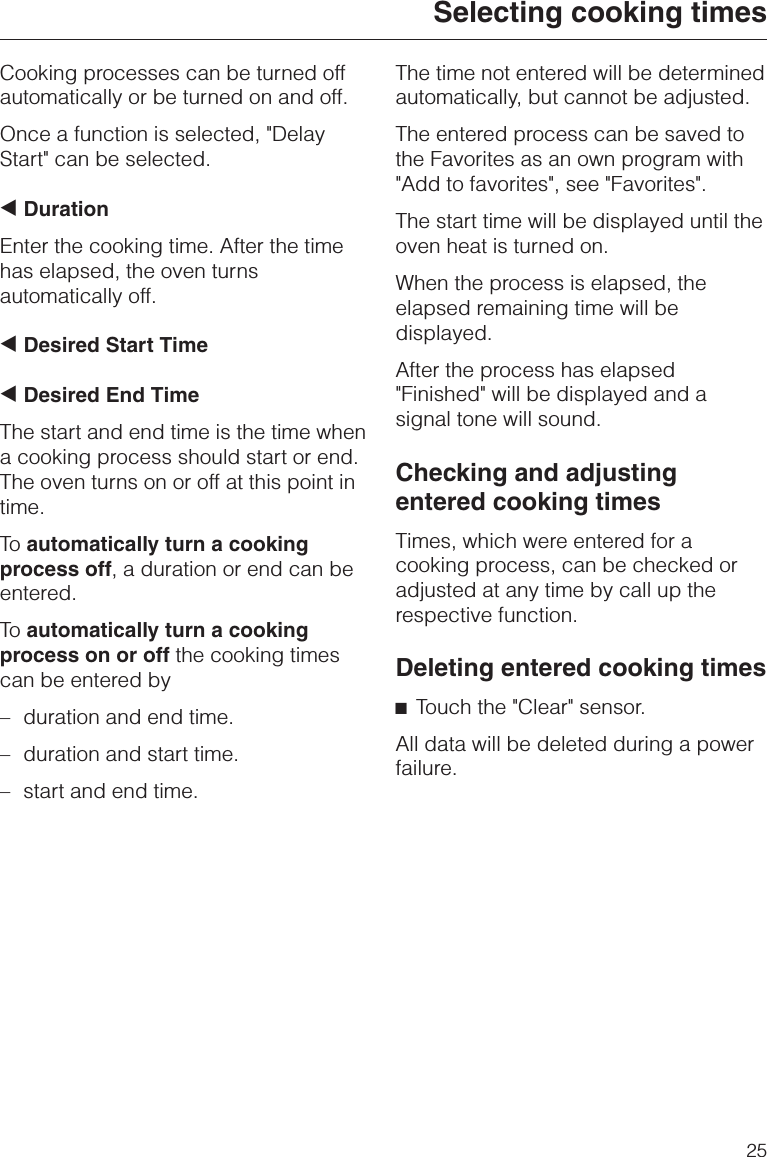 Cooking processes can be turned offautomatically or be turned on and off.Once a function is selected, &quot;DelayStart&quot; can be selected.+DurationEnter the cooking time. After the timehas elapsed, the oven turnsautomatically off.+Desired Start Time+Desired End TimeThe start and end time is the time whena cooking process should start or end.The oven turns on or off at this point intime.To automatically turn a cookingprocess off, a duration or end can beentered.To automatically turn a cookingprocess on or off the cooking timescan be entered by–duration and end time.–duration and start time.–start and end time.The time not entered will be determinedautomatically, but cannot be adjusted.The entered process can be saved tothe Favorites as an own program with&quot;Add to favorites&quot;, see &quot;Favorites&quot;.The start time will be displayed until theoven heat is turned on.When the process is elapsed, theelapsed remaining time will bedisplayed.After the process has elapsed&quot;Finished&quot; will be displayed and asignal tone will sound.Checking and adjustingentered cooking timesTimes, which were entered for acooking process, can be checked oradjusted at any time by call up therespective function.Deleting entered cooking times^Touch the &quot;Clear&quot; sensor.All data will be deleted during a powerfailure.Selecting cooking times25