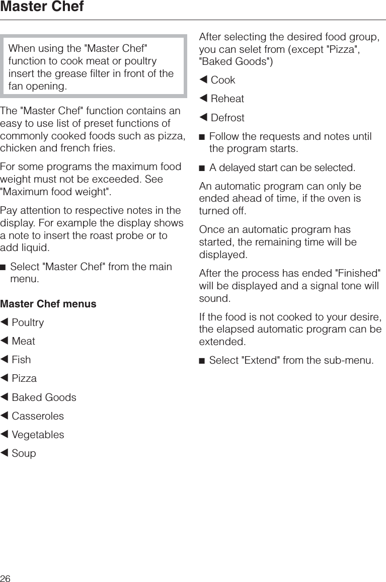 When using the &quot;Master Chef&quot;function to cook meat or poultryinsert the grease filter in front of thefan opening.The &quot;Master Chef&quot; function contains aneasy to use list of preset functions ofcommonly cooked foods such as pizza,chicken and french fries.For some programs the maximum foodweight must not be exceeded. See&quot;Maximum food weight&quot;.Pay attention to respective notes in thedisplay. For example the display showsa note to insert the roast probe or toadd liquid.^Select &quot;Master Chef&quot; from the mainmenu.Master Chef menus+Poultry+Meat+Fish+Pizza+Baked Goods+Casseroles+Vegetables+SoupAfter selecting the desired food group,you can selet from (except &quot;Pizza&quot;,&quot;Baked Goods&quot;)+Cook+Reheat+Defrost^Follow the requests and notes untilthe program starts.^A delayed start can be selected.An automatic program can only beended ahead of time, if the oven isturned off.Once an automatic program hasstarted, the remaining time will bedisplayed.After the process has ended &quot;Finished&quot;will be displayed and a signal tone willsound.If the food is not cooked to your desire,the elapsed automatic program can beextended.^Select &quot;Extend&quot; from the sub-menu.Master Chef26