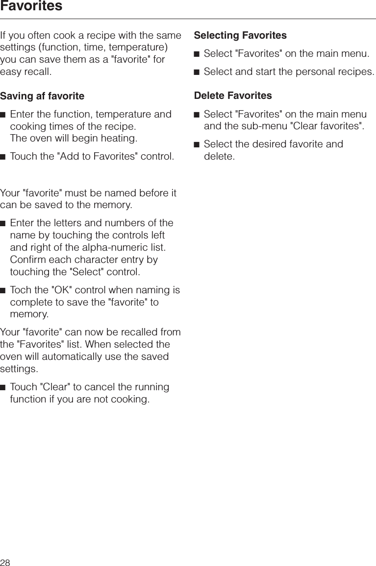 If you often cook a recipe with the samesettings (function, time, temperature)you can save them as a &quot;favorite&quot; foreasy recall.Saving af favorite^Enter the function, temperature andcooking times of the recipe.The oven will begin heating.^Touch the &quot;Add to Favorites&quot; control.Your &quot;favorite&quot; must be named before itcan be saved to the memory.^Enter the letters and numbers of thename by touching the controls leftand right of the alpha-numeric list.Confirm each character entry bytouching the &quot;Select&quot; control.^Toch the &quot;OK&quot; control when naming iscomplete to save the &quot;favorite&quot; tomemory.Your &quot;favorite&quot; can now be recalled fromthe &quot;Favorites&quot; list. When selected theoven will automatically use the savedsettings.^Touch &quot;Clear&quot; to cancel the runningfunction if you are not cooking.Selecting Favorites^Select &quot;Favorites&quot; on the main menu.^Select and start the personal recipes.Delete Favorites^Select &quot;Favorites&quot; on the main menuand the sub-menu &quot;Clear favorites&quot;.^Select the desired favorite anddelete.Favorites28