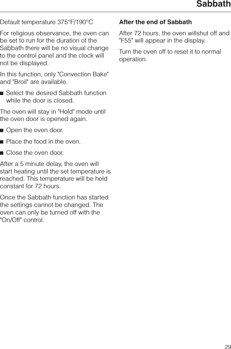 Default temperature 375°F/190°CFor religious observance, the oven canbe set to run for the duration of theSabbath there will be no visual changeto the control panel and the clock willnot be displayed.In this function, only &quot;Convection Bake&quot;and &quot;Broil&quot; are available.^Select the desired Sabbath functionwhile the door is closed.The oven will stay in &quot;Hold&quot; mode untilthe oven door is opened again.^Open the oven door.^Place the food in the oven.^Close the oven door.After a 5 minute delay, the oven willstart heating until the set temperature isreached. This temperature will be heldconstant for 72 hours.Once the Sabbath function has startedthe settings cannot be changed. Theoven can only be turned off with the&quot;On/Off&quot; control.After the end of SabbathAfter 72 hours, the oven willshut off and&quot;F55&quot; will appear in the display.Turn the oven off to reset it to normaloperation.Sabbath29