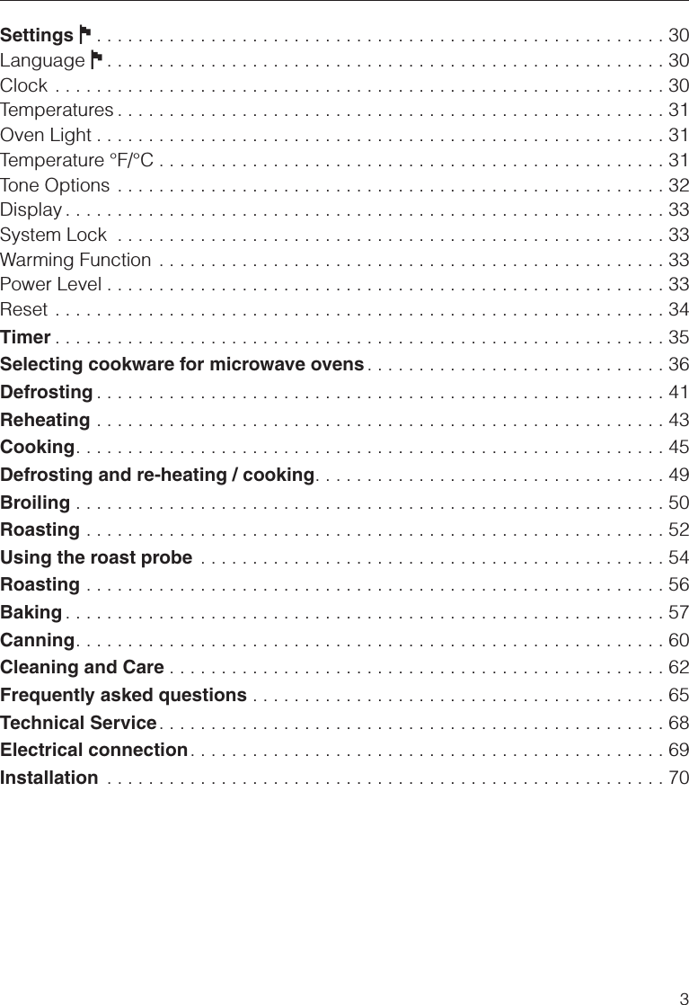 Settings J. . . . . . . . . . . . . . . . . . . . . . . . . . . . . . . . . . . . . . . . . . . . . . . . . . . . . . . 30Language J. . . . . . . . . . . . . . . . . . . . . . . . . . . . . . . . . . . . . . . . . . . . . . . . . . . . . . 30Clock . . . . . . . . . . . . . . . . . . . . . . . . . . . . . . . . . . . . . . . . . . . . . . . . . . . . . . . . . . . 30Temperatures . . . . . . . . . . . . . . . . . . . . . . . . . . . . . . . . . . . . . . . . . . . . . . . . . . . . . 31Oven Light . . . . . . . . . . . . . . . . . . . . . . . . . . . . . . . . . . . . . . . . . . . . . . . . . . . . . . . 31Temperature °F/°C . . . . . . . . . . . . . . . . . . . . . . . . . . . . . . . . . . . . . . . . . . . . . . . . . 31Tone Options . . . . . . . . . . . . . . . . . . . . . . . . . . . . . . . . . . . . . . . . . . . . . . . . . . . . . 32Display . . . . . . . . . . . . . . . . . . . . . . . . . . . . . . . . . . . . . . . . . . . . . . . . . . . . . . . . . . 33System Lock . . . . . . . . . . . . . . . . . . . . . . . . . . . . . . . . . . . . . . . . . . . . . . . . . . . . . 33Warming Function . . . . . . . . . . . . . . . . . . . . . . . . . . . . . . . . . . . . . . . . . . . . . . . . . 33Power Level . . . . . . . . . . . . . . . . . . . . . . . . . . . . . . . . . . . . . . . . . . . . . . . . . . . . . . 33Reset . . . . . . . . . . . . . . . . . . . . . . . . . . . . . . . . . . . . . . . . . . . . . . . . . . . . . . . . . . . 34Timer . . . . . . . . . . . . . . . . . . . . . . . . . . . . . . . . . . . . . . . . . . . . . . . . . . . . . . . . . . . 35Selecting cookware for microwave ovens . . . . . . . . . . . . . . . . . . . . . . . . . . . . . 36Defrosting . . . . . . . . . . . . . . . . . . . . . . . . . . . . . . . . . . . . . . . . . . . . . . . . . . . . . . . 41Reheating . . . . . . . . . . . . . . . . . . . . . . . . . . . . . . . . . . . . . . . . . . . . . . . . . . . . . . . 43Cooking. . . . . . . . . . . . . . . . . . . . . . . . . . . . . . . . . . . . . . . . . . . . . . . . . . . . . . . . . 45Defrosting and re-heating / cooking. . . . . . . . . . . . . . . . . . . . . . . . . . . . . . . . . . 49Broiling . . . . . . . . . . . . . . . . . . . . . . . . . . . . . . . . . . . . . . . . . . . . . . . . . . . . . . . . . 50Roasting . . . . . . . . . . . . . . . . . . . . . . . . . . . . . . . . . . . . . . . . . . . . . . . . . . . . . . . . 52Using the roast probe . . . . . . . . . . . . . . . . . . . . . . . . . . . . . . . . . . . . . . . . . . . . . 54Roasting . . . . . . . . . . . . . . . . . . . . . . . . . . . . . . . . . . . . . . . . . . . . . . . . . . . . . . . . 56Baking . . . . . . . . . . . . . . . . . . . . . . . . . . . . . . . . . . . . . . . . . . . . . . . . . . . . . . . . . . 57Canning. . . . . . . . . . . . . . . . . . . . . . . . . . . . . . . . . . . . . . . . . . . . . . . . . . . . . . . . . 60Cleaning and Care . . . . . . . . . . . . . . . . . . . . . . . . . . . . . . . . . . . . . . . . . . . . . . . . 62Frequently asked questions . . . . . . . . . . . . . . . . . . . . . . . . . . . . . . . . . . . . . . . . 65Technical Service . . . . . . . . . . . . . . . . . . . . . . . . . . . . . . . . . . . . . . . . . . . . . . . . . 68Electrical connection. . . . . . . . . . . . . . . . . . . . . . . . . . . . . . . . . . . . . . . . . . . . . . 69Installation . . . . . . . . . . . . . . . . . . . . . . . . . . . . . . . . . . . . . . . . . . . . . . . . . . . . . . 703