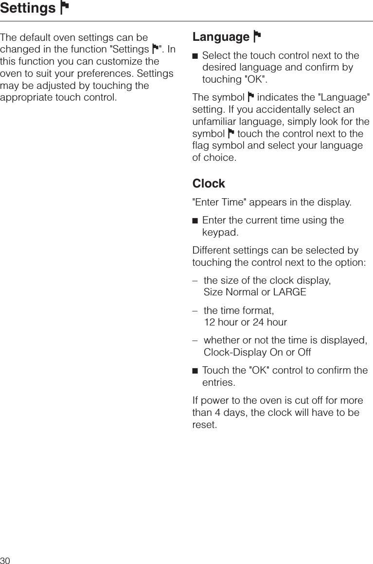 The default oven settings can bechanged in the function &quot;Settings J&quot;. Inthis function you can customize theoven to suit your preferences. Settingsmay be adjusted by touching theappropriate touch control.Language J^Select the touch control next to thedesired language and confirm bytouching &quot;OK&quot;.The symbol Jindicates the &quot;Language&quot;setting. If you accidentally select anunfamiliar language, simply look for thesymbol Jtouch the control next to theflag symbol and select your languageof choice.Clock&quot;Enter Time&quot; appears in the display.^Enter the current time using thekeypad.Different settings can be selected bytouching the control next to the option:– the size of the clock display,Size Normal or LARGE– the time format,12 hour or 24 hour– whether or not the time is displayed,Clock-Display On or Off^Touch the &quot;OK&quot; control to confirm theentries.If power to the oven is cut off for morethan 4 days, the clock will have to bereset.Settings J30