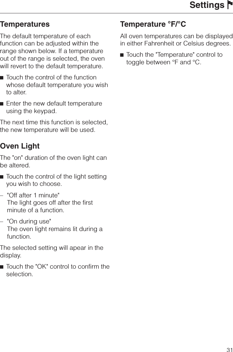 TemperaturesThe default temperature of eachfunction can be adjusted within therange shown below. If a temperatureout of the range is selected, the ovenwill revert to the default temperature.^Touch the control of the functionwhose default temperature you wishto alter.^Enter the new default temperatureusing the keypad.The next time this function is selected,the new temperature will be used.Oven LightThe &quot;on&quot; duration of the oven light canbe altered.^Touch the control of the light settingyou wish to choose.– &quot;Off after 1 minute&quot;The light goes off after the firstminute of a function.–&quot;On during use&quot;The oven light remains lit during afunction.The selected setting will apear in thedisplay.^Touch the &quot;OK&quot; control to confirm theselection.Temperature °F/°CAll oven temperatures can be displayedin either Fahrenheit or Celsius degrees.^Touch the &quot;Temperature&quot; control totoggle between °F and °C.Settings J31