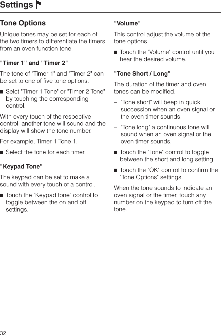 Tone OptionsUnique tones may be set for each ofthe two timers to differentiate the timersfrom an oven function tone.&quot;Timer 1&quot; and &quot;Timer 2&quot;The tone of &quot;Timer 1&quot; and &quot;Timer 2&quot; canbe set to one of five tone options.^Selct &quot;Timer 1 Tone&quot; or &quot;Timer 2 Tone&quot;by touching the correspondingcontrol.With every touch of the respectivecontrol, another tone will sound and thedisplay will show the tone number.For example, Timer 1 Tone 1.^Select the tone for each timer.&quot;Keypad Tone&quot;The keypad can be set to make asound with every touch of a control.^Touch the &quot;Keypad tone&quot; control totoggle between the on and offsettings.&quot;Volume&quot;This control adjust the volume of thetone options.^Touch the &quot;Volume&quot; control until youhear the desired volume.&quot;Tone Short / Long&quot;The duration of the timer and oventones can be modified.–&quot;Tone short&quot; will beep in quicksuccession when an oven signal orthe oven timer sounds.– &quot;Tone long&quot; a continuous tone willsound when an oven signal or theoven timer sounds.^Touch the &quot;Tone&quot; control to togglebetween the short and long setting.^Touch the &quot;OK&quot; control to confirm the&quot;Tone Options&quot; settings.When the tone sounds to indicate anoven signal or the timer, touch anynumber on the keypad to turn off thetone.Settings J32