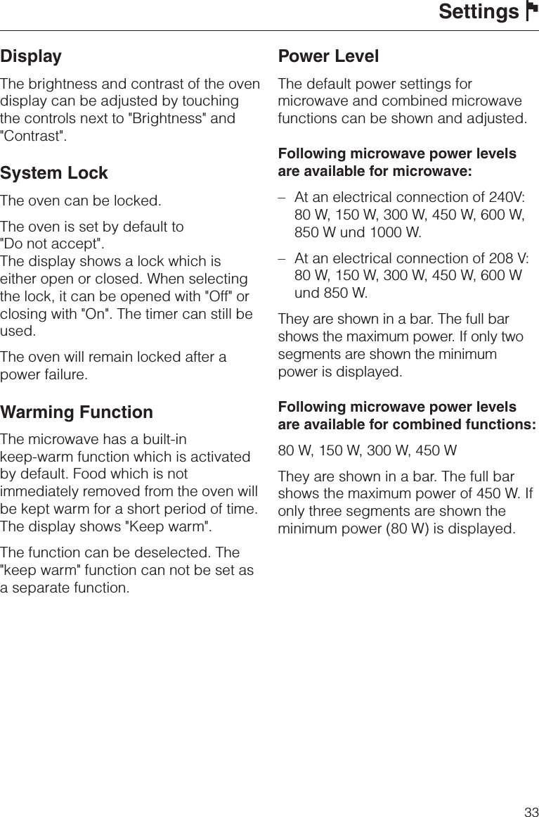 DisplayThe brightness and contrast of the ovendisplay can be adjusted by touchingthe controls next to &quot;Brightness&quot; and&quot;Contrast&quot;.System LockThe oven can be locked.The oven is set by default to&quot;Do not accept&quot;.The display shows a lock which iseither open or closed. When selectingthe lock, it can be opened with &quot;Off&quot; orclosing with &quot;On&quot;. The timer can still beused.The oven will remain locked after apower failure.Warming FunctionThe microwave has a built-inkeep-warm function which is activatedby default. Food which is notimmediately removed from the oven willbe kept warm for a short period of time.The display shows &quot;Keep warm&quot;.The function can be deselected. The&quot;keep warm&quot; function can not be set asa separate function.Power LevelThe default power settings formicrowave and combined microwavefunctions can be shown and adjusted.Following microwave power levelsare available for microwave:–At an electrical connection of 240V:80 W, 150 W, 300 W, 450 W, 600 W,850 W und 1000 W.– At an electrical connection of 208 V:80 W, 150 W, 300 W, 450 W, 600 Wund 850 W.They are shown in a bar. The full barshows the maximum power. If only twosegments are shown the minimumpower is displayed.Following microwave power levelsare available for combined functions:80 W, 150 W, 300 W, 450 WThey are shown in a bar. The full barshows the maximum power of 450 W. Ifonly three segments are shown theminimum power (80 W) is displayed.Settings J33