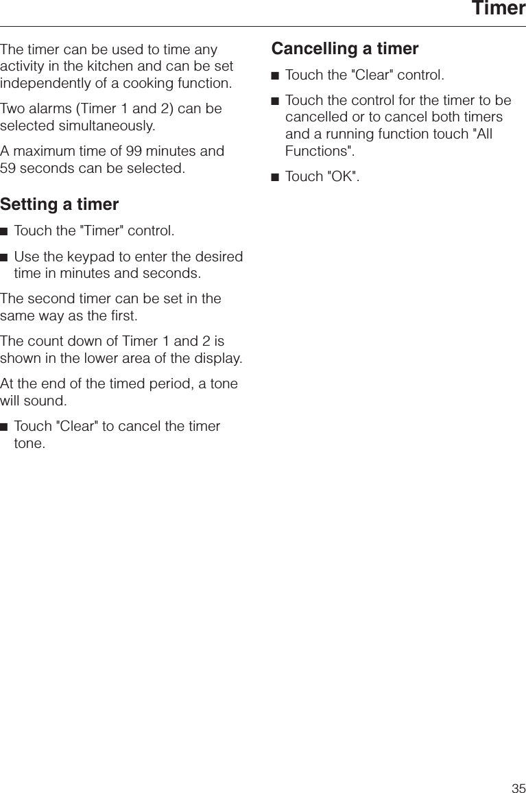 The timer can be used to time anyactivity in the kitchen and can be setindependently of a cooking function.Two alarms (Timer 1 and 2) can beselected simultaneously.A maximum time of 99 minutes and59 seconds can be selected.Setting a timer^Touch the &quot;Timer&quot; control.^Use the keypad to enter the desiredtime in minutes and seconds.The second timer can be set in thesame way as the first.The count down of Timer 1 and 2 isshown in the lower area of the display.At the end of the timed period, a tonewill sound.^Touch &quot;Clear&quot; to cancel the timertone.Cancelling a timer^Touch the &quot;Clear&quot; control.^Touch the control for the timer to becancelled or to cancel both timersand a running function touch &quot;AllFunctions&quot;.^Touch &quot;OK&quot;.Timer35