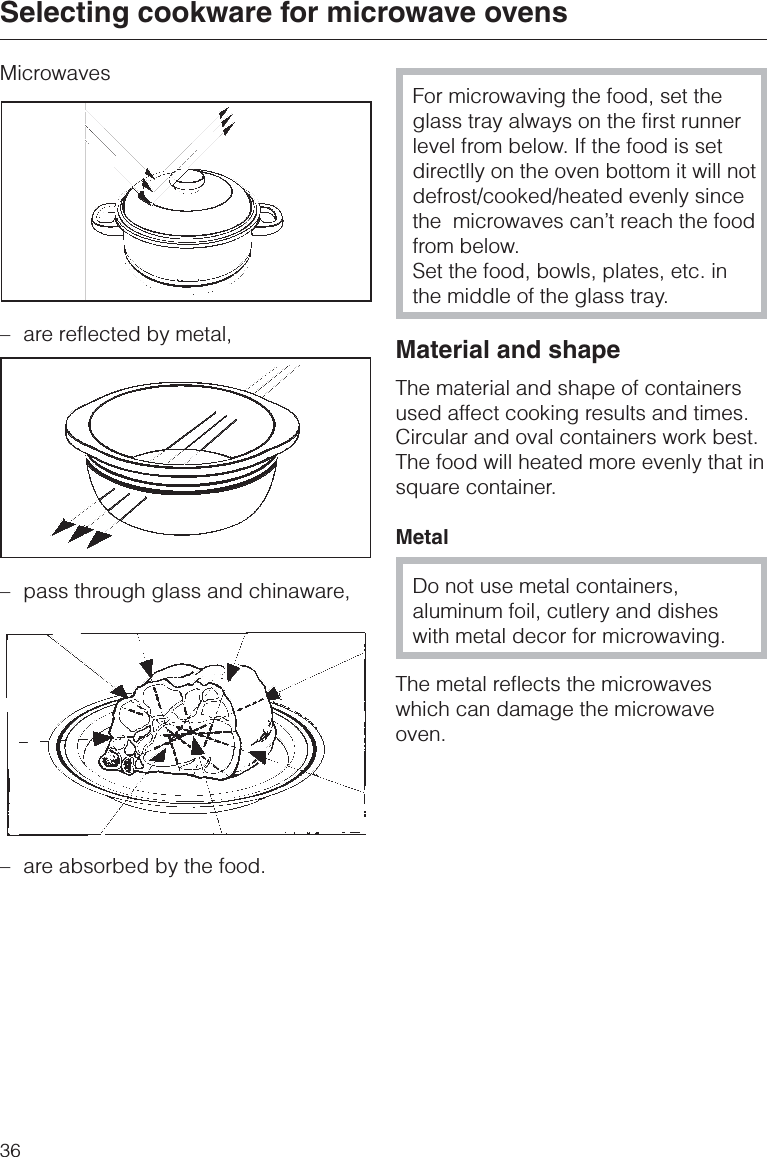 Microwaves–are reflected by metal,– pass through glass and chinaware,–are absorbed by the food.For microwaving the food, set theglass tray always on the first runnerlevel from below. If the food is setdirectlly on the oven bottom it will notdefrost/cooked/heated evenly sincethe  microwaves can’t reach the foodfrom below.Set the food, bowls, plates, etc. inthe middle of the glass tray.Material and shapeThe material and shape of containersused affect cooking results and times.Circular and oval containers work best.The food will heated more evenly that insquare container.MetalDo not use metal containers,aluminum foil, cutlery and disheswith metal decor for microwaving.The metal reflects the microwaveswhich can damage the microwaveoven.Selecting cookware for microwave ovens36