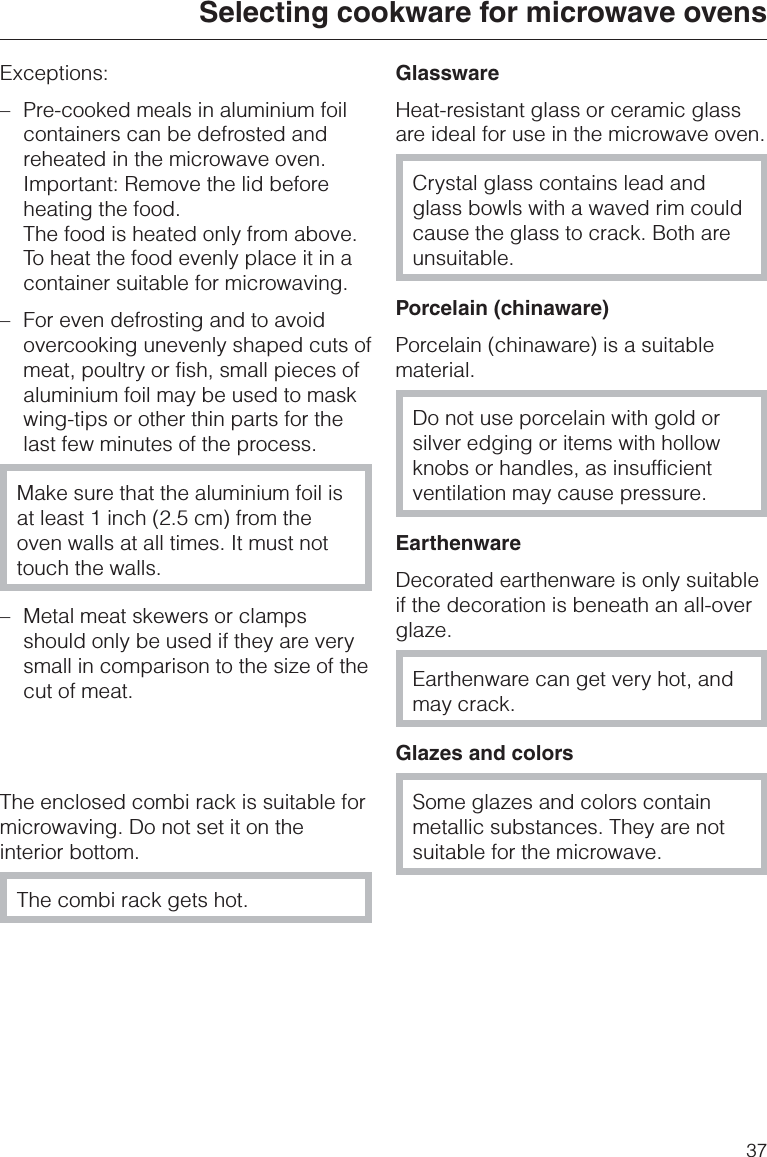 Exceptions:–Pre-cooked meals in aluminium foilcontainers can be defrosted andreheated in the microwave oven.Important: Remove the lid beforeheating the food.The food is heated only from above.To heat the food evenly place it in acontainer suitable for microwaving.–For even defrosting and to avoidovercooking unevenly shaped cuts ofmeat, poultry or fish, small pieces ofaluminium foil may be used to maskwing-tips or other thin parts for thelast few minutes of the process.Make sure that the aluminium foil isat least 1 inch (2.5 cm) from theoven walls at all times. It must nottouch the walls.– Metal meat skewers or clampsshould only be used if they are verysmall in comparison to the size of thecut of meat.The enclosed combi rack is suitable formicrowaving. Do not set it on theinterior bottom.The combi rack gets hot.GlasswareHeat-resistant glass or ceramic glassare ideal for use in the microwave oven.Crystal glass contains lead andglass bowls with a waved rim couldcause the glass to crack. Both areunsuitable.Porcelain (chinaware)Porcelain (chinaware) is a suitablematerial.Do not use porcelain with gold orsilver edging or items with hollowknobs or handles, as insufficientventilation may cause pressure.EarthenwareDecorated earthenware is only suitableif the decoration is beneath an all-overglaze.Earthenware can get very hot, andmay crack.Glazes and colorsSome glazes and colors containmetallic substances. They are notsuitable for the microwave.Selecting cookware for microwave ovens37