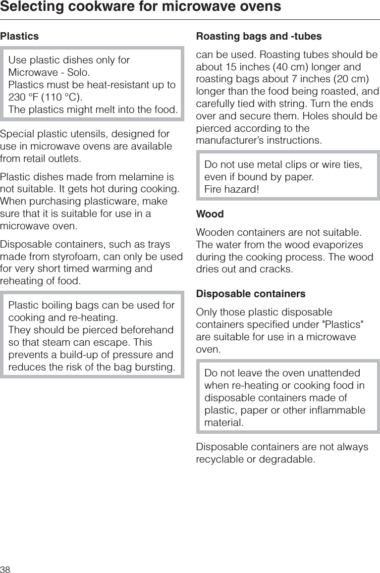 PlasticsUse plastic dishes only forMicrowave - Solo.Plastics must be heat-resistant up to230 °F (110 °C).The plastics might melt into the food.Special plastic utensils, designed foruse in microwave ovens are availablefrom retail outlets.Plastic dishes made from melamine isnot suitable. It gets hot during cooking.When purchasing plasticware, makesure that it is suitable for use in amicrowave oven.Disposable containers, such as traysmade from styrofoam, can only be usedfor very short timed warming andreheating of food.Plastic boiling bags can be used forcooking and re-heating.They should be pierced beforehandso that steam can escape. Thisprevents a build-up of pressure andreduces the risk of the bag bursting.Roasting bags and -tubescan be used. Roasting tubes should beabout 15 inches (40 cm) longer androasting bags about 7 inches (20 cm)longer than the food being roasted, andcarefully tied with string. Turn the endsover and secure them. Holes should bepierced according to themanufacturer’s instructions.Do not use metal clips or wire ties,even if bound by paper.Fire hazard!WoodWooden containers are not suitable.The water from the wood evaporizesduring the cooking process. The wooddries out and cracks.Disposable containersOnly those plastic disposablecontainers specified under &quot;Plastics&quot;are suitable for use in a microwaveoven.Do not leave the oven unattendedwhen re-heating or cooking food indisposable containers made ofplastic, paper or other inflammablematerial.Disposable containers are not alwaysrecyclable or degradable.Selecting cookware for microwave ovens38