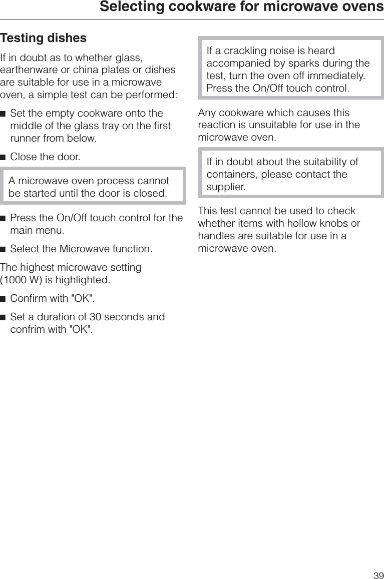 Testing dishesIf in doubt as to whether glass,earthenware or china plates or dishesare suitable for use in a microwaveoven, a simple test can be performed:^Set the empty cookware onto themiddle of the glass tray on the firstrunner from below.^Close the door.A microwave oven process cannotbe started until the door is closed.^Press the On/Off touch control for themain menu.^Select the Microwave function.The highest microwave setting(1000 W) is highlighted.^Confirm with &quot;OK&quot;.^Set a duration of 30 seconds andconfrim with &quot;OK&quot;.If a crackling noise is heardaccompanied by sparks during thetest, turn the oven off immediately.Press the On/Off touch control.Any cookware which causes thisreaction is unsuitable for use in themicrowave oven.If in doubt about the suitability ofcontainers, please contact thesupplier.This test cannot be used to checkwhether items with hollow knobs orhandles are suitable for use in amicrowave oven.Selecting cookware for microwave ovens39