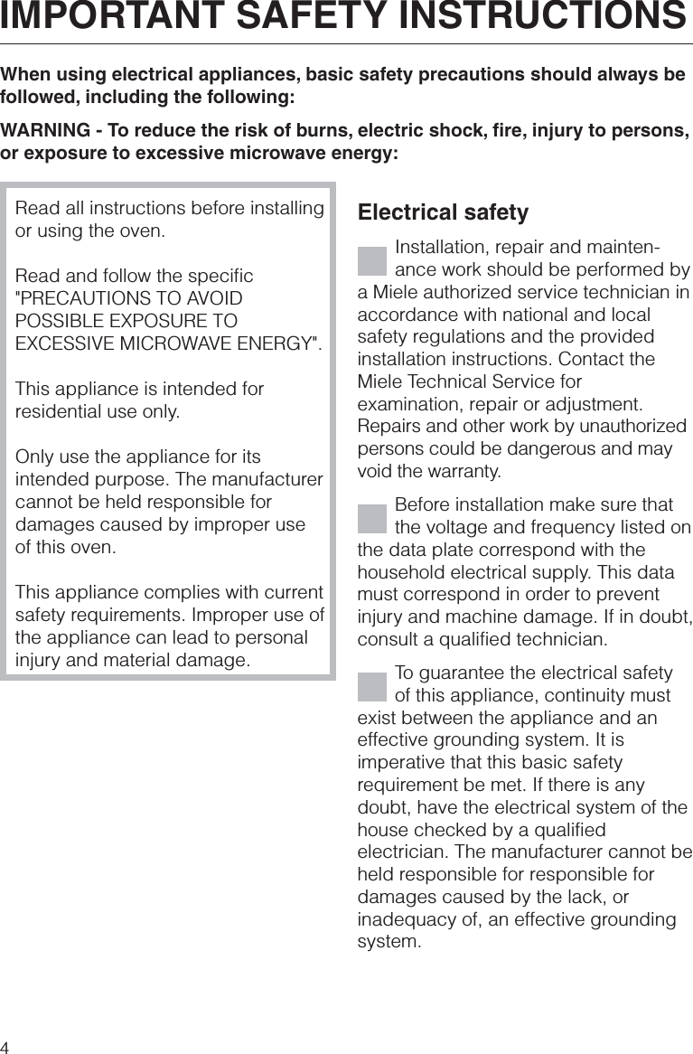 When using electrical appliances, basic safety precautions should always befollowed, including the following:WARNING - To reduce the risk of burns, electric shock, fire, injury to persons,or exposure to excessive microwave energy:Read all instructions before installingor using the oven.Read and follow the specific&quot;PRECAUTIONS TO AVOIDPOSSIBLE EXPOSURE TOEXCESSIVE MICROWAVE ENERGY&quot;.This appliance is intended forresidential use only.Only use the appliance for itsintended purpose. The manufacturercannot be held responsible fordamages caused by improper useof this oven.This appliance complies with currentsafety requirements. Improper use ofthe appliance can lead to personalinjury and material damage.Electrical safetyInstallation, repair and mainten-ance work should be performed bya Miele authorized service technician inaccordance with national and localsafety regulations and the providedinstallation instructions. Contact theMiele Technical Service forexamination, repair or adjustment.Repairs and other work by unauthorizedpersons could be dangerous and mayvoid the warranty.Before installation make sure thatthe voltage and frequency listed onthe data plate correspond with thehousehold electrical supply. This datamust correspond in order to preventinjury and machine damage. If in doubt,consult a qualified technician.To guarantee the electrical safetyof this appliance, continuity mustexist between the appliance and aneffective grounding system. It isimperative that this basic safetyrequirement be met. If there is anydoubt, have the electrical system of thehouse checked by a qualifiedelectrician. The manufacturer cannot beheld responsible for responsible fordamages caused by the lack, orinadequacy of, an effective groundingsystem.IMPORTANT SAFETY INSTRUCTIONS4