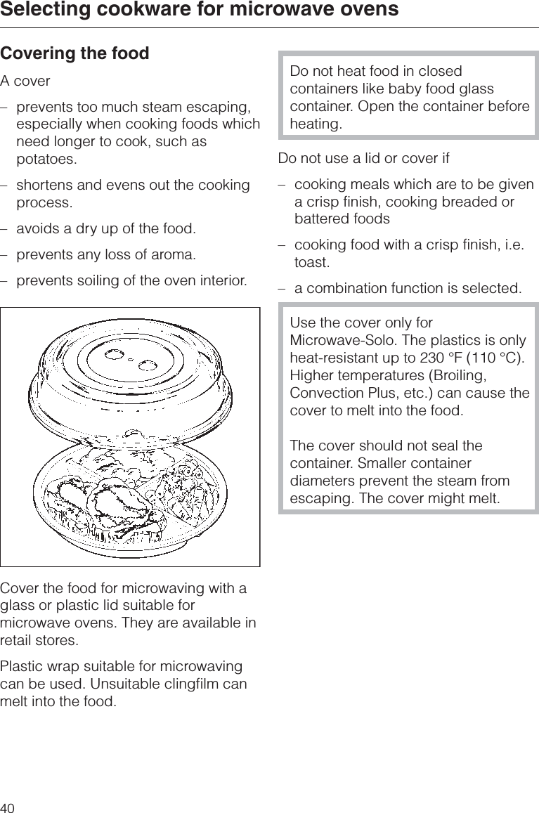 Covering the foodA cover–prevents too much steam escaping,especially when cooking foods whichneed longer to cook, such aspotatoes.–shortens and evens out the cookingprocess.–avoids a dry up of the food.–prevents any loss of aroma.–prevents soiling of the oven interior.Cover the food for microwaving with aglass or plastic lid suitable formicrowave ovens. They are available inretail stores.Plastic wrap suitable for microwavingcan be used. Unsuitable clingfilm canmelt into the food.Do not heat food in closedcontainers like baby food glasscontainer. Open the container beforeheating.Do not use a lid or cover if–cooking meals which are to be givena crisp finish, cooking breaded orbattered foods–cooking food with a crisp finish, i.e.toast.– a combination function is selected.Use the cover only forMicrowave-Solo. The plastics is onlyheat-resistant up to 230 °F (110 °C).Higher temperatures (Broiling,Convection Plus, etc.) can cause thecover to melt into the food.The cover should not seal thecontainer. Smaller containerdiameters prevent the steam fromescaping. The cover might melt.Selecting cookware for microwave ovens40