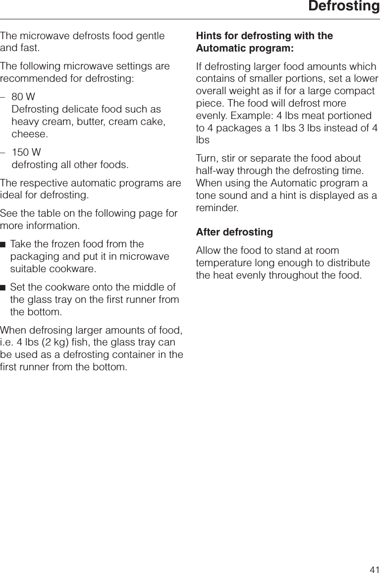 The microwave defrosts food gentleand fast.The following microwave settings arerecommended for defrosting:–80 WDefrosting delicate food such asheavy cream, butter, cream cake,cheese.–150 Wdefrosting all other foods.The respective automatic programs areideal for defrosting.See the table on the following page formore information.^Take the frozen food from thepackaging and put it in microwavesuitable cookware.^Set the cookware onto the middle ofthe glass tray on the first runner fromthe bottom.When defrosing larger amounts of food,i.e. 4 lbs (2 kg) fish, the glass tray canbe used as a defrosting container in thefirst runner from the bottom.Hints for defrosting with theAutomatic program:If defrosting larger food amounts whichcontains of smaller portions, set a loweroverall weight as if for a large compactpiece. The food will defrost moreevenly. Example: 4 lbs meat portionedto 4 packages a 1 lbs 3 lbs instead of 4lbsTurn, stir or separate the food abouthalf-way through the defrosting time.When using the Automatic program atone sound and a hint is displayed as areminder.After defrostingAllow the food to stand at roomtemperature long enough to distributethe heat evenly throughout the food.Defrosting41