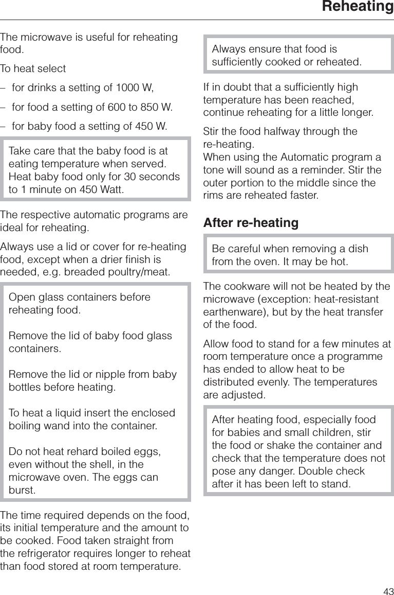 The microwave is useful for reheatingfood.To heat select–for drinks a setting of 1000 W,–for food a setting of 600 to 850 W.–for baby food a setting of 450 W.Take care that the baby food is ateating temperature when served.Heat baby food only for 30 secondsto 1 minute on 450 Watt.The respective automatic programs areideal for reheating.Always use a lid or cover for re-heatingfood, except when a drier finish isneeded, e.g. breaded poultry/meat.Open glass containers beforereheating food.Remove the lid of baby food glasscontainers.Remove the lid or nipple from babybottles before heating.To heat a liquid insert the enclosedboiling wand into the container.Do not heat rehard boiled eggs,even without the shell, in themicrowave oven. The eggs canburst.The time required depends on the food,its initial temperature and the amount tobe cooked. Food taken straight fromthe refrigerator requires longer to reheatthan food stored at room temperature.Always ensure that food issufficiently cooked or reheated.If in doubt that a sufficiently hightemperature has been reached,continue reheating for a little longer.Stir the food halfway through there-heating.When using the Automatic program atone will sound as a reminder. Stir theouter portion to the middle since therims are reheated faster.After re-heatingBe careful when removing a dishfrom the oven. It may be hot.The cookware will not be heated by themicrowave (exception: heat-resistantearthenware), but by the heat transferof the food.Allow food to stand for a few minutes atroom temperature once a programmehas ended to allow heat to bedistributed evenly. The temperaturesare adjusted.After heating food, especially foodfor babies and small children, stirthe food or shake the container andcheck that the temperature does notpose any danger. Double checkafter it has been left to stand.Reheating43