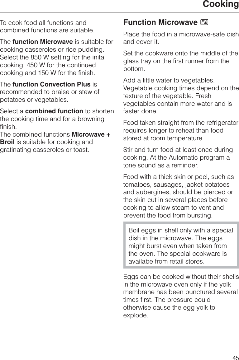 To cook food all functions andcombined functions are suitable.The function Microwave is suitable forcooking casseroles or rice pudding.Select the 850 W setting for the initalcooking, 450 W for the continuedcooking and 150 W for the finish.The function Convection Plus isrecommended to braise or stew ofpotatoes or vegetables.Select a combined function to shortenthe cooking time and for a browningfinish.The combined functions Microwave +Broil is suitable for cooking andgratinating casseroles or toast.Function MicrowavePlace the food in a microwave-safe dishand cover it.Set the cookware onto the middle of theglass tray on the first runner from thebottom.Add a little water to vegetables.Vegetable cooking times depend on thetexture of the vegetable. Freshvegetables contain more water and isfaster done.Food taken straight from the refrigeratorrequires longer to reheat than foodstored at room temperature.Stir and turn food at least once duringcooking. At the Automatic program atone sound as a reminder.Food with a thick skin or peel, such astomatoes, sausages, jacket potatoesand aubergines, should be pierced orthe skin cut in several places beforecooking to allow steam to vent andprevent the food from bursting.Boil eggs in shell only with a specialdish in the microwave. The eggsmight burst even when taken fromthe oven. The special cookware isavailabe from retail stores.Eggs can be cooked without their shellsin the microwave oven only if the yolkmembrane has been punctured severaltimes first. The pressure couldotherwise cause the egg yolk toexplode.Cooking45