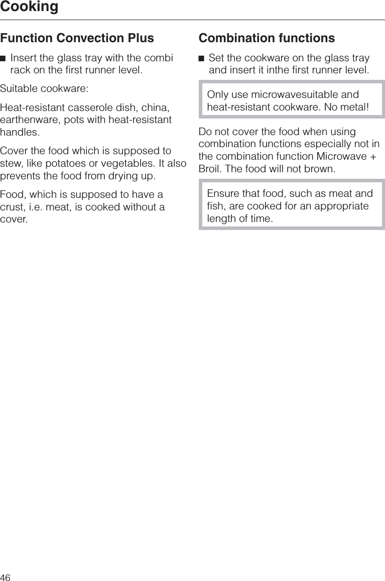 Function Convection Plus^Insert the glass tray with the combirack on the first runner level.Suitable cookware:Heat-resistant casserole dish, china,earthenware, pots with heat-resistanthandles.Cover the food which is supposed tostew, like potatoes or vegetables. It alsoprevents the food from drying up.Food, which is supposed to have acrust, i.e. meat, is cooked without acover.Combination functions^Set the cookware on the glass trayand insert it inthe first runner level.Only use microwavesuitable andheat-resistant cookware. No metal!Do not cover the food when usingcombination functions especially not inthe combination function Microwave +Broil. The food will not brown.Ensure that food, such as meat andfish, are cooked for an appropriatelength of time.Cooking46