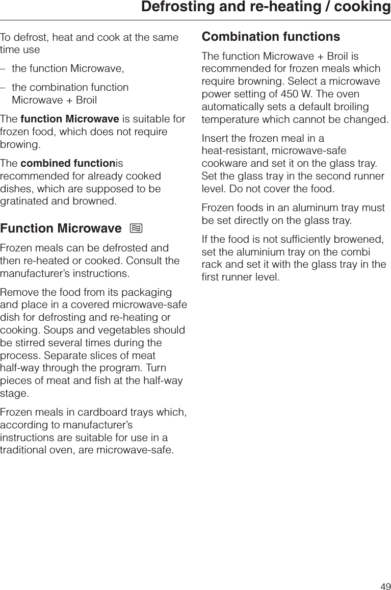 To defrost, heat and cook at the sametime use–the function Microwave,–the combination functionMicrowave + BroilThe function Microwave is suitable forfrozen food, which does not requirebrowing.The combined functionisrecommended for already cookeddishes, which are supposed to begratinated and browned.Function MicrowaveFrozen meals can be defrosted andthen re-heated or cooked. Consult themanufacturer’s instructions.Remove the food from its packagingand place in a covered microwave-safedish for defrosting and re-heating orcooking. Soups and vegetables shouldbe stirred several times during theprocess. Separate slices of meathalf-way through the program. Turnpieces of meat and fish at the half-waystage.Frozen meals in cardboard trays which,according to manufacturer’sinstructions are suitable for use in atraditional oven, are microwave-safe.Combination functionsThe function Microwave + Broil isrecommended for frozen meals whichrequire browning. Select a microwavepower setting of 450 W. The ovenautomatically sets a default broilingtemperature which cannot be changed.Insert the frozen meal in aheat-resistant, microwave-safecookware and set it on the glass tray.Set the glass tray in the second runnerlevel. Do not cover the food.Frozen foods in an aluminum tray mustbe set directly on the glass tray.If the food is not sufficiently browened,set the aluminium tray on the combirack and set it with the glass tray in thefirst runner level.Defrosting and re-heating / cooking49