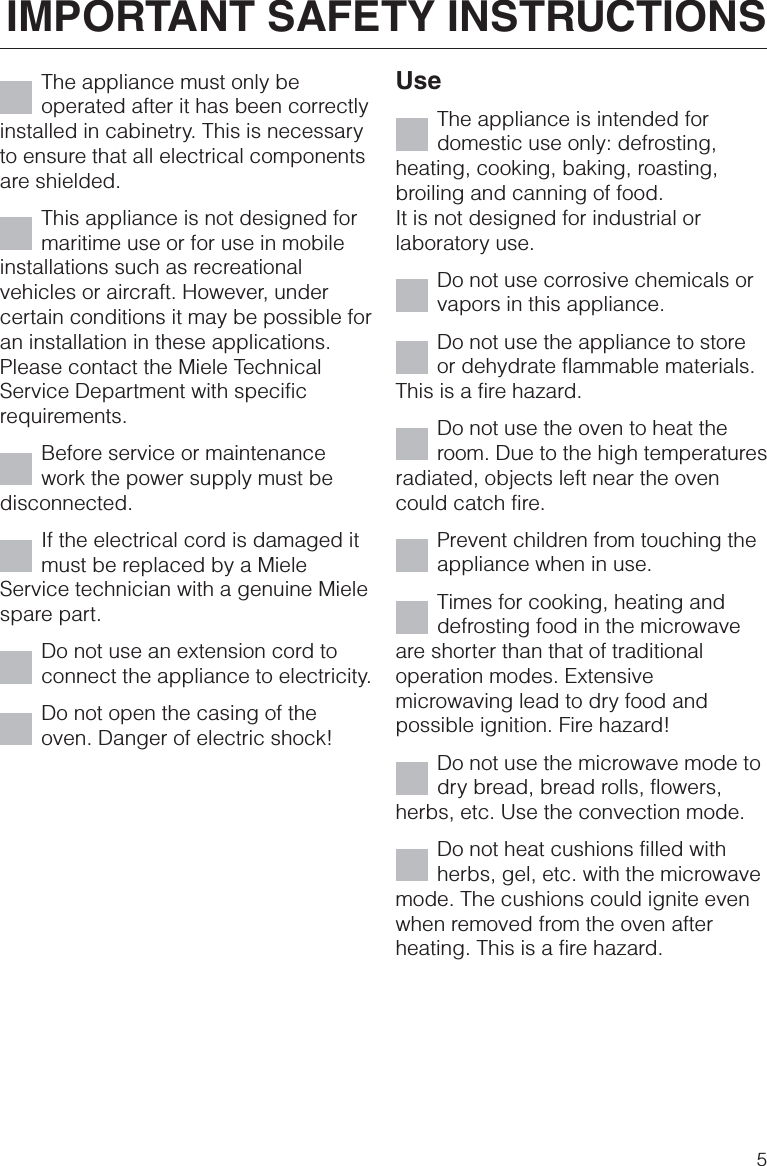 The appliance must only beoperated after it has been correctlyinstalled in cabinetry. This is necessaryto ensure that all electrical componentsare shielded.This appliance is not designed formaritime use or for use in mobileinstallations such as recreationalvehicles or aircraft. However, undercertain conditions it may be possible foran installation in these applications.Please contact the Miele TechnicalService Department with specificrequirements.Before service or maintenancework the power supply must bedisconnected.If the electrical cord is damaged itmust be replaced by a MieleService technician with a genuine Mielespare part.Do not use an extension cord toconnect the appliance to electricity.Do not open the casing of theoven. Danger of electric shock!UseThe appliance is intended fordomestic use only: defrosting,heating, cooking, baking, roasting,broiling and canning of food.It is not designed for industrial orlaboratory use.Do not use corrosive chemicals orvapors in this appliance.Do not use the appliance to storeor dehydrate flammable materials.This is a fire hazard.Do not use the oven to heat theroom. Due to the high temperaturesradiated, objects left near the ovencould catch fire.Prevent children from touching theappliance when in use.Times for cooking, heating anddefrosting food in the microwaveare shorter than that of traditionaloperation modes. Extensivemicrowaving lead to dry food andpossible ignition. Fire hazard!Do not use the microwave mode todry bread, bread rolls, flowers,herbs, etc. Use the convection mode.Do not heat cushions filled withherbs, gel, etc. with the microwavemode. The cushions could ignite evenwhen removed from the oven afterheating. This is a fire hazard.IMPORTANT SAFETY INSTRUCTIONS5