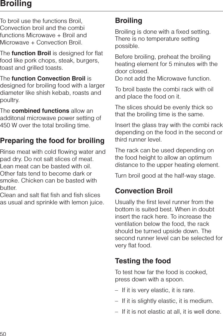 To broil use the functions Broil,Convection broil and the combifunctions Microwave + Broil andMicrowave + Convection Broil.The function Broil is designed for flatfood like pork chops, steak, burgers,toast and grilled toasts.The function Convection Broil isdesigned for broiling food with a largerdiameter like shish kebab, roasts andpoultry.The combined functions allow anadditonal microwave power setting of450 W over the total broiling time.Preparing the food for broilingRinse meat with cold flowing water andpad dry. Do not salt slices of meat.Lean meat can be basted with oil.Other fats tend to become dark orsmoke. Chicken can be basted withbutter.Clean and salt flat fish and fish slicesas usual and sprinkle with lemon juice.BroilingBroiling is done with a fixed setting.There is no temperature settingpossible.Before broiling, preheat the broilingheating element for 5 minutes with thedoor closed.Do not add the Microwave function.To broil baste the combi rack with oiland place the food on it.The slices should be evenly thick sothat the broiling time is the same.Insert the glass tray with the combi rackdepending on the food in the second orthird runner level.The rack can be used depending onthe food height to allow an optimumdistance to the upper heating element.Turn broil good at the half-way stage.Convection BroilUsually the first level runner from thebottom is suited best. When in doubtinsert the rack here. To increase theventilation below the food, the rackshould be turned upside down. Thesecond runner level can be selected forvery flat food.Testing the foodTo test how far the food is cooked,press down with a spoon.–If it is very elastic, it is rare.–If it is slightly elastic, it is medium.–If it is not elastic at all, it is well done.Broiling50