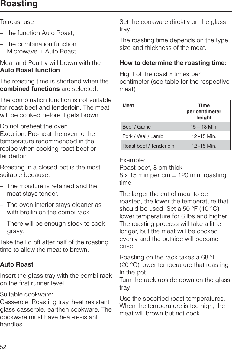 To roast use–the function Auto Roast,–the combination functionMicrowave + Auto RoastMeat and Poultry will brown with theAuto Roast function.The roasting time is shortend when thecombined functions are selected.The combination function is not suitablefor roast beef and tenderloin. The meatwill be cooked before it gets brown.Do not preheat the oven.Exeption: Pre-heat the oven to thetemperature recommended in therecipe when cooking roast beef ortenderloin.Roasting in a closed pot is the mostsuitable because:– The moisture is retained and themeat stays tender.– The oven interior stays cleaner aswith broilin on the combi rack.–There will be enough stock to cookgravy.Take the lid off after half of the roastingtime to allow the meat to brown.Auto RoastInsert the glass tray with the combi rackon the first runner level.Suitable cookware:Casserole, Roasting tray, heat resistantglass casserole, earthen cookware. Thecookware must have heat-resistanthandles.Set the cookware direktly on the glasstray.The roasting time depends on the type,size and thickness of the meat.How to determine the roasting time:Hight of the roast x times percentimeter (see table for the respectivemeat)Meat Timeper centimeterheightBeef / Game 15 – 18 Min.Pork / Veal / Lamb 12 -15 Min.Roast beef / Tenderloin 12 -15 Min.Example:Roast beef, 8 cm thick8 x 15 min per cm = 120 min. roastingtimeThe larger the cut of meat to beroasted, the lower the temperature thatshould be used. Set a 50 °F (10 °C)lower temperature for 6 lbs and higher.The roasting process will take a littlelonger, but the meat will be cookedevenly and the outside will becomecrisp.Roasting on the rack takes a 68 °F(20 °C) lower temperature that roastingin the pot.Turn the rack upside down on the glasstray.Use the specified roast temperatures.When the temperature is too high, themeat will brown but not cook.Roasting52