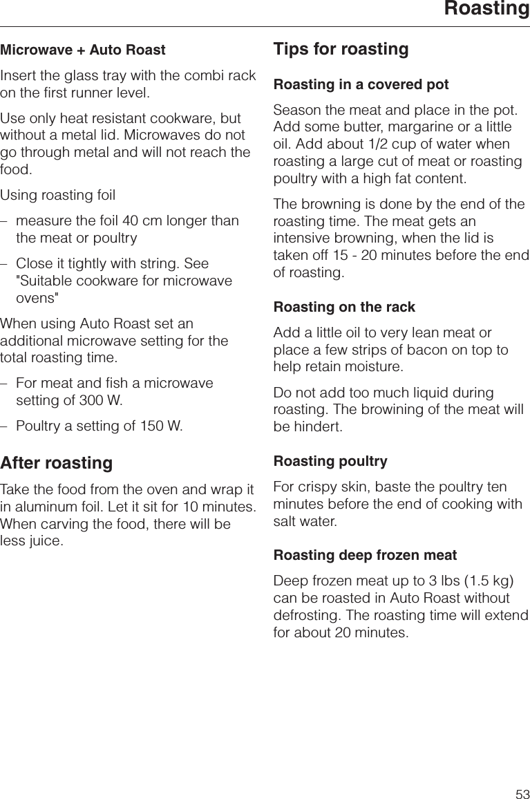Microwave + Auto RoastInsert the glass tray with the combi rackon the first runner level.Use only heat resistant cookware, butwithout a metal lid. Microwaves do notgo through metal and will not reach thefood.Using roasting foil–measure the foil 40 cm longer thanthe meat or poultry–Close it tightly with string. See&quot;Suitable cookware for microwaveovens&quot;When using Auto Roast set anadditional microwave setting for thetotal roasting time.– For meat and fish a microwavesetting of 300 W.– Poultry a setting of 150 W.After roastingTake the food from the oven and wrap itin aluminum foil. Let it sit for 10 minutes.When carving the food, there will beless juice.Tips for roastingRoasting in a covered potSeason the meat and place in the pot.Add some butter, margarine or a littleoil. Add about 1/2 cup of water whenroasting a large cut of meat or roastingpoultry with a high fat content.The browning is done by the end of theroasting time. The meat gets anintensive browning, when the lid istaken off 15 - 20 minutes before the endof roasting.Roasting on the rackAdd a little oil to very lean meat orplace a few strips of bacon on top tohelp retain moisture.Do not add too much liquid duringroasting. The browining of the meat willbe hindert.Roasting poultryFor crispy skin, baste the poultry tenminutes before the end of cooking withsalt water.Roasting deep frozen meatDeep frozen meat up to 3 lbs (1.5 kg)can be roasted in Auto Roast withoutdefrosting. The roasting time will extendfor about 20 minutes.Roasting53