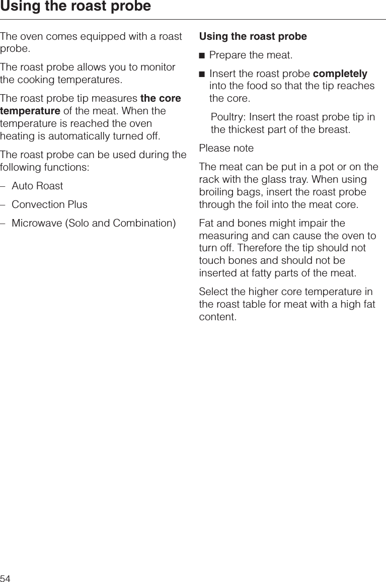 The oven comes equipped with a roastprobe.The roast probe allows you to monitorthe cooking temperatures.The roast probe tip measures the coretemperature of the meat. When thetemperature is reached the ovenheating is automatically turned off.The roast probe can be used during thefollowing functions:–Auto Roast– Convection Plus– Microwave (Solo and Combination)Using the roast probe^Prepare the meat.^Insert the roast probe completelyinto the food so that the tip reachesthe core.Poultry: Insert the roast probe tip inthe thickest part of the breast.Please noteThe meat can be put in a pot or on therack with the glass tray. When usingbroiling bags, insert the roast probethrough the foil into the meat core.Fat and bones might impair themeasuring and can cause the oven toturn off. Therefore the tip should nottouch bones and should not beinserted at fatty parts of the meat.Select the higher core temperature inthe roast table for meat with a high fatcontent.Using the roast probe54