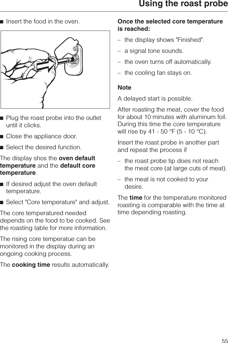 ^Insert the food in the oven.^Plug the roast probe into the outletuntil it clicks.^Close the appliance door.^Select the desired function.The display shos the oven defaulttemperature and the default coretemperature.^If desired adjust the oven defaulttemperature.^Select &quot;Core temperature&quot; and adjust.The core temperatured neededdepends on the food to be cooked. Seethe roasting table for more information.The rising core temperatue can bemonitored in the display during anongoing cooking process.The cooking time results automatically.Once the selected core temperatureis reached:–the display shows &quot;Finished&quot;.–a signal tone sounds.–the oven turns off automatically.–the cooling fan stays on.NoteA delayed start is possible.After roasting the meat, cover the foodfor about 10 minutes with aluminum foil.During this time the core temperaturewill rise by 41 - 50 °F (5 - 10 °C).Insert the roast probe in another partand repeat the process if– the roast probe tip does not reachthe meat core (at large cuts of meat).– the meat is not cooked to yourdesire.The time for the temperature monitoredroasting is comparable with the time attime depending roasting.Using the roast probe55