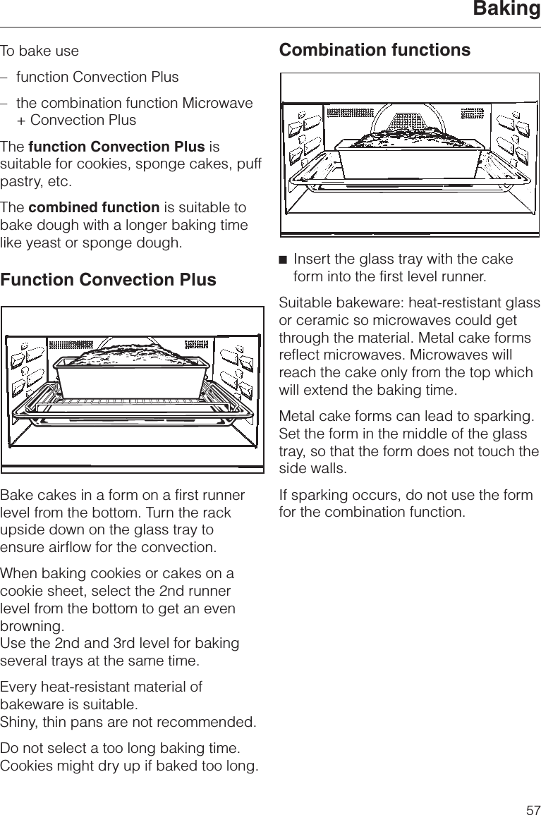 To bake use–function Convection Plus–the combination function Microwave+ Convection PlusThe function Convection Plus issuitable for cookies, sponge cakes, puffpastry, etc.The combined function is suitable tobake dough with a longer baking timelike yeast or sponge dough.Function Convection PlusBake cakes in a form on a first runnerlevel from the bottom. Turn the rackupside down on the glass tray toensure airflow for the convection.When baking cookies or cakes on acookie sheet, select the 2nd runnerlevel from the bottom to get an evenbrowning.Use the 2nd and 3rd level for bakingseveral trays at the same time.Every heat-resistant material ofbakeware is suitable.Shiny, thin pans are not recommended.Do not select a too long baking time.Cookies might dry up if baked too long.Combination functions^Insert the glass tray with the cakeform into the first level runner.Suitable bakeware: heat-restistant glassor ceramic so microwaves could getthrough the material. Metal cake formsreflect microwaves. Microwaves willreach the cake only from the top whichwill extend the baking time.Metal cake forms can lead to sparking.Set the form in the middle of the glasstray, so that the form does not touch theside walls.If sparking occurs, do not use the formfor the combination function.Baking57