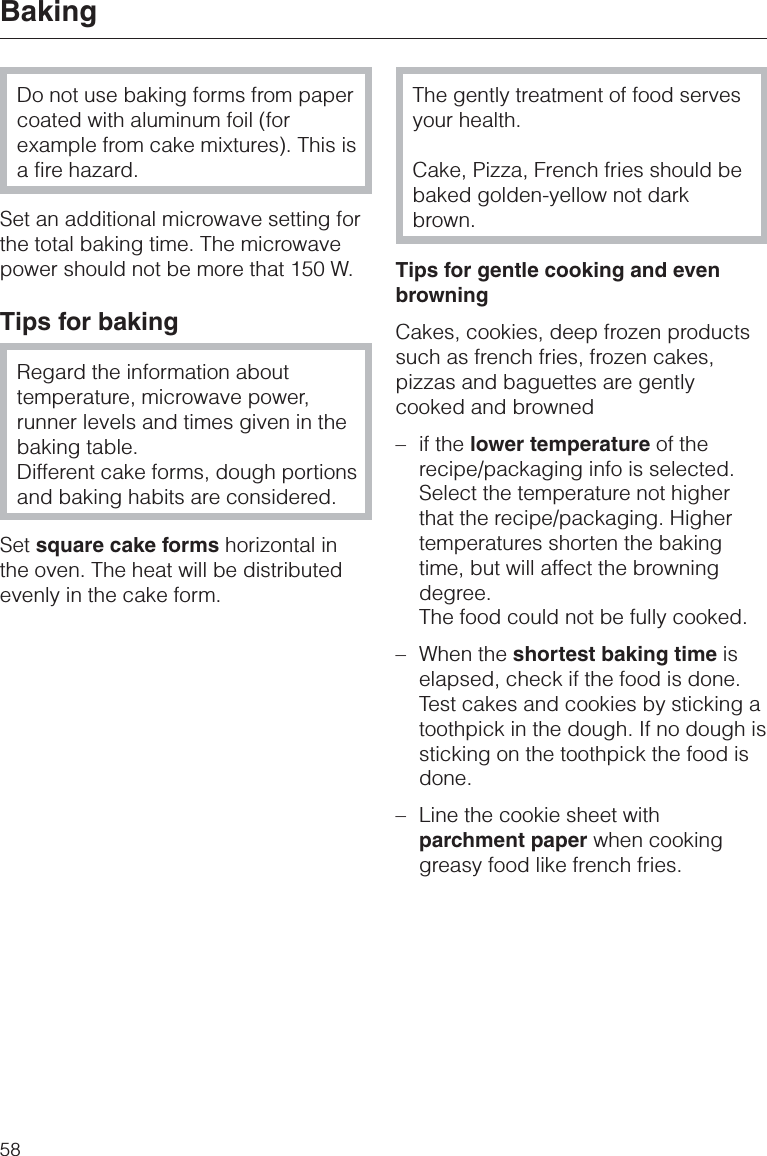 Do not use baking forms from papercoated with aluminum foil (forexample from cake mixtures). This isa fire hazard.Set an additional microwave setting forthe total baking time. The microwavepower should not be more that 150 W.Tips for bakingRegard the information abouttemperature, microwave power,runner levels and times given in thebaking table.Different cake forms, dough portionsand baking habits are considered.Set square cake forms horizontal inthe oven. The heat will be distributedevenly in the cake form.The gently treatment of food servesyour health.Cake, Pizza, French fries should bebaked golden-yellow not darkbrown.Tips for gentle cooking and evenbrowningCakes, cookies, deep frozen productssuch as french fries, frozen cakes,pizzas and baguettes are gentlycooked and browned– if the lower temperature of therecipe/packaging info is selected.Select the temperature not higherthat the recipe/packaging. Highertemperatures shorten the bakingtime, but will affect the browningdegree.The food could not be fully cooked.– When the shortest baking time iselapsed, check if the food is done.Test cakes and cookies by sticking atoothpick in the dough. If no dough issticking on the toothpick the food isdone.–Line the cookie sheet withparchment paper when cookinggreasy food like french fries.Baking58