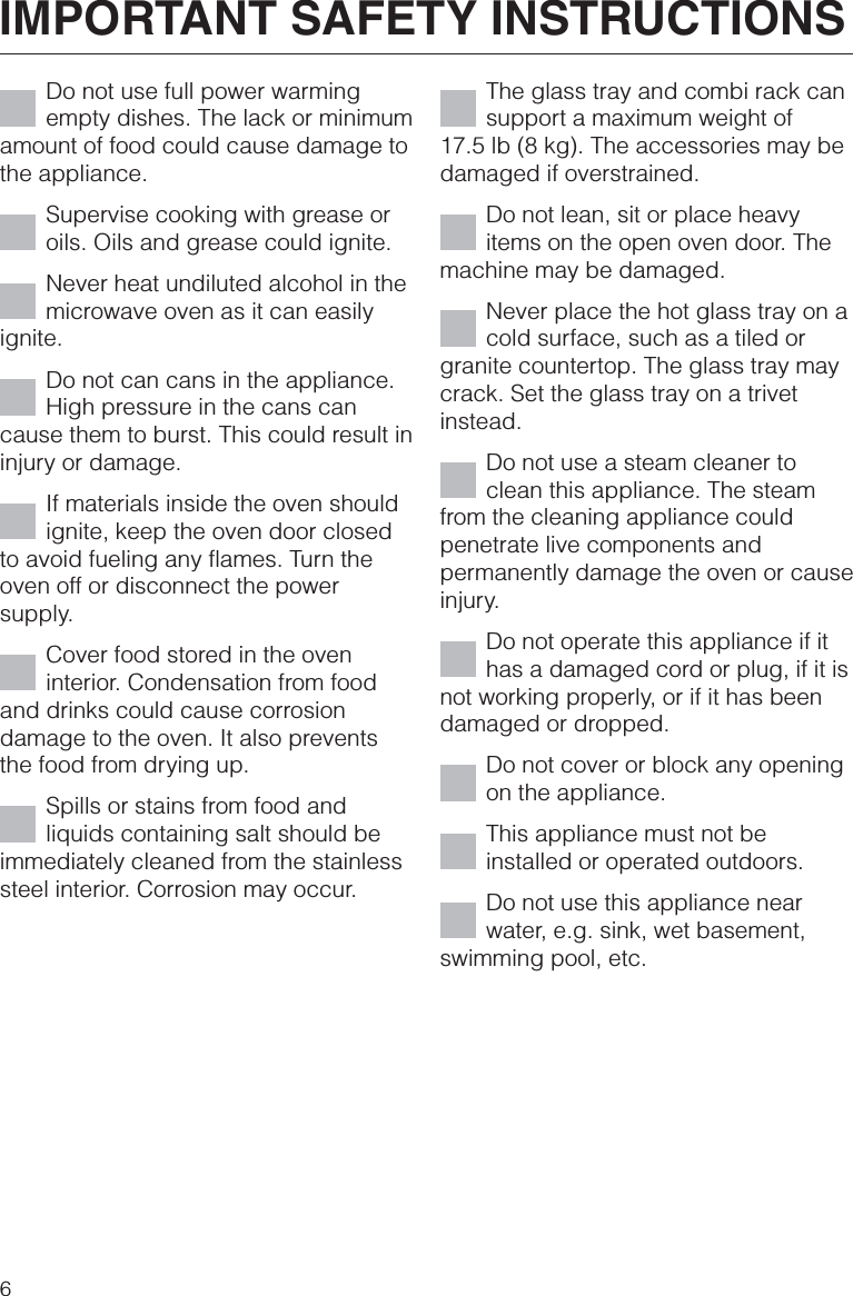 Do not use full power warmingempty dishes. The lack or minimumamount of food could cause damage tothe appliance.Supervise cooking with grease oroils. Oils and grease could ignite.Never heat undiluted alcohol in themicrowave oven as it can easilyignite.Do not can cans in the appliance.High pressure in the cans cancause them to burst. This could result ininjury or damage.If materials inside the oven shouldignite, keep the oven door closedto avoid fueling any flames. Turn theoven off or disconnect the powersupply.Cover food stored in the oveninterior. Condensation from foodand drinks could cause corrosiondamage to the oven. It also preventsthe food from drying up.Spills or stains from food andliquids containing salt should beimmediately cleaned from the stainlesssteel interior. Corrosion may occur.The glass tray and combi rack cansupport a maximum weight of17.5 lb (8 kg). The accessories may bedamaged if overstrained.Do not lean, sit or place heavyitems on the open oven door. Themachine may be damaged.Never place the hot glass tray on acold surface, such as a tiled orgranite countertop. The glass tray maycrack. Set the glass tray on a trivetinstead.Do not use a steam cleaner toclean this appliance. The steamfrom the cleaning appliance couldpenetrate live components andpermanently damage the oven or causeinjury.Do not operate this appliance if ithas a damaged cord or plug, if it isnot working properly, or if it has beendamaged or dropped.Do not cover or block any openingon the appliance.This appliance must not beinstalled or operated outdoors.Do not use this appliance nearwater, e.g. sink, wet basement,swimming pool, etc.IMPORTANT SAFETY INSTRUCTIONS6