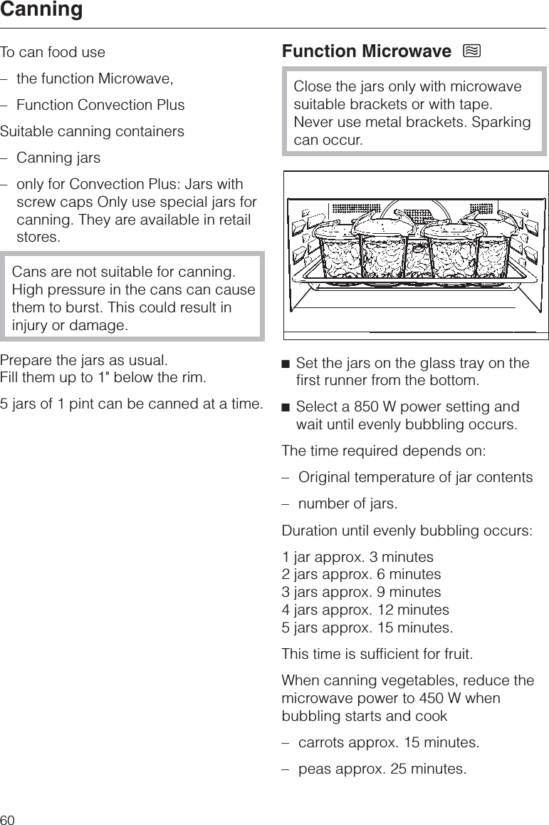 To can food use–the function Microwave,–Function Convection PlusSuitable canning containers–Canning jars–only for Convection Plus: Jars withscrew caps Only use special jars forcanning. They are available in retailstores.Cans are not suitable for canning.High pressure in the cans can causethem to burst. This could result ininjury or damage.Prepare the jars as usual.Fill them up to 1&quot; below the rim.5 jars of 1 pint can be canned at a time.Function MicrowaveClose the jars only with microwavesuitable brackets or with tape.Never use metal brackets. Sparkingcan occur.^Set the jars on the glass tray on thefirst runner from the bottom.^Select a 850 W power setting andwait until evenly bubbling occurs.The time required depends on:– Original temperature of jar contents–number of jars.Duration until evenly bubbling occurs:1 jar approx. 3 minutes2 jars approx. 6 minutes3 jars approx. 9 minutes4 jars approx. 12 minutes5 jars approx. 15 minutes.This time is sufficient for fruit.When canning vegetables, reduce themicrowave power to 450 W whenbubbling starts and cook–carrots approx. 15 minutes.–peas approx. 25 minutes.Canning60