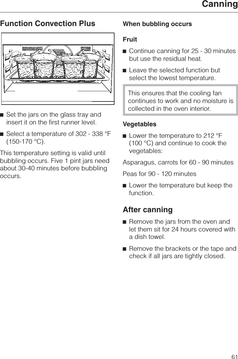 Function Convection Plus^Set the jars on the glass tray andinsert it on the first runner level.^Select a temperature of 302 - 338 °F(150-170 °C).This temperature setting is valid untilbubbling occurs. Five 1 pint jars needabout 30-40 minutes before bubblingoccurs.When bubbling occursFruit^Continue canning for 25 - 30 minutesbut use the residual heat.^Leave the selected function butselect the lowest temperature.This ensures that the cooling fancontinues to work and no moisture iscollected in the oven interior.Vegetables^Lower the temperature to 212 °F(100 °C) and continue to cook thevegetables:Asparagus, carrots for 60 - 90 minutesPeas for 90 - 120 minutes^Lower the temperature but keep thefunction.After canning^Remove the jars from the oven andlet them sit for 24 hours covered witha dish towel.^Remove the brackets or the tape andcheck if all jars are tightly closed.Canning61