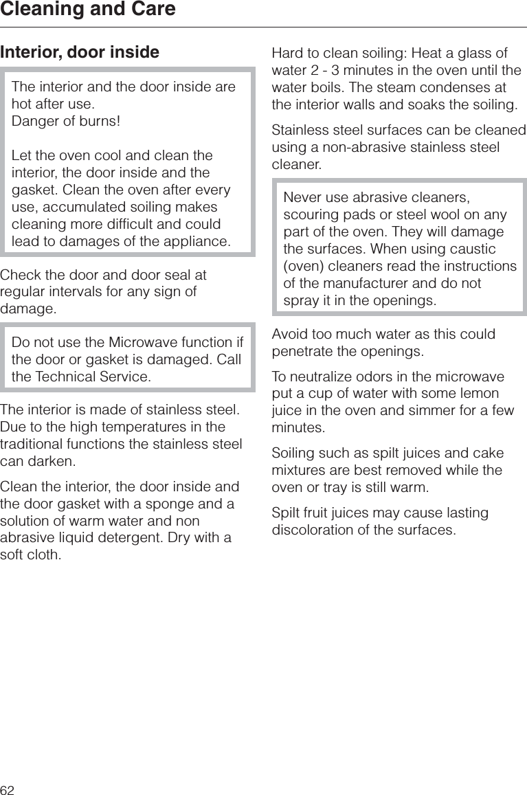 Interior, door insideThe interior and the door inside arehot after use.Danger of burns!Let the oven cool and clean theinterior, the door inside and thegasket. Clean the oven after everyuse, accumulated soiling makescleaning more difficult and couldlead to damages of the appliance.Check the door and door seal atregular intervals for any sign ofdamage.Do not use the Microwave function ifthe door or gasket is damaged. Callthe Technical Service.The interior is made of stainless steel.Due to the high temperatures in thetraditional functions the stainless steelcan darken.Clean the interior, the door inside andthe door gasket with a sponge and asolution of warm water and nonabrasive liquid detergent. Dry with asoft cloth.Hard to clean soiling: Heat a glass ofwater 2 - 3 minutes in the oven until thewater boils. The steam condenses atthe interior walls and soaks the soiling.Stainless steel surfaces can be cleanedusing a non-abrasive stainless steelcleaner.Never use abrasive cleaners,scouring pads or steel wool on anypart of the oven. They will damagethe surfaces. When using caustic(oven) cleaners read the instructionsof the manufacturer and do notspray it in the openings.Avoid too much water as this couldpenetrate the openings.To neutralize odors in the microwaveput a cup of water with some lemonjuice in the oven and simmer for a fewminutes.Soiling such as spilt juices and cakemixtures are best removed while theoven or tray is still warm.Spilt fruit juices may cause lastingdiscoloration of the surfaces.Cleaning and Care62