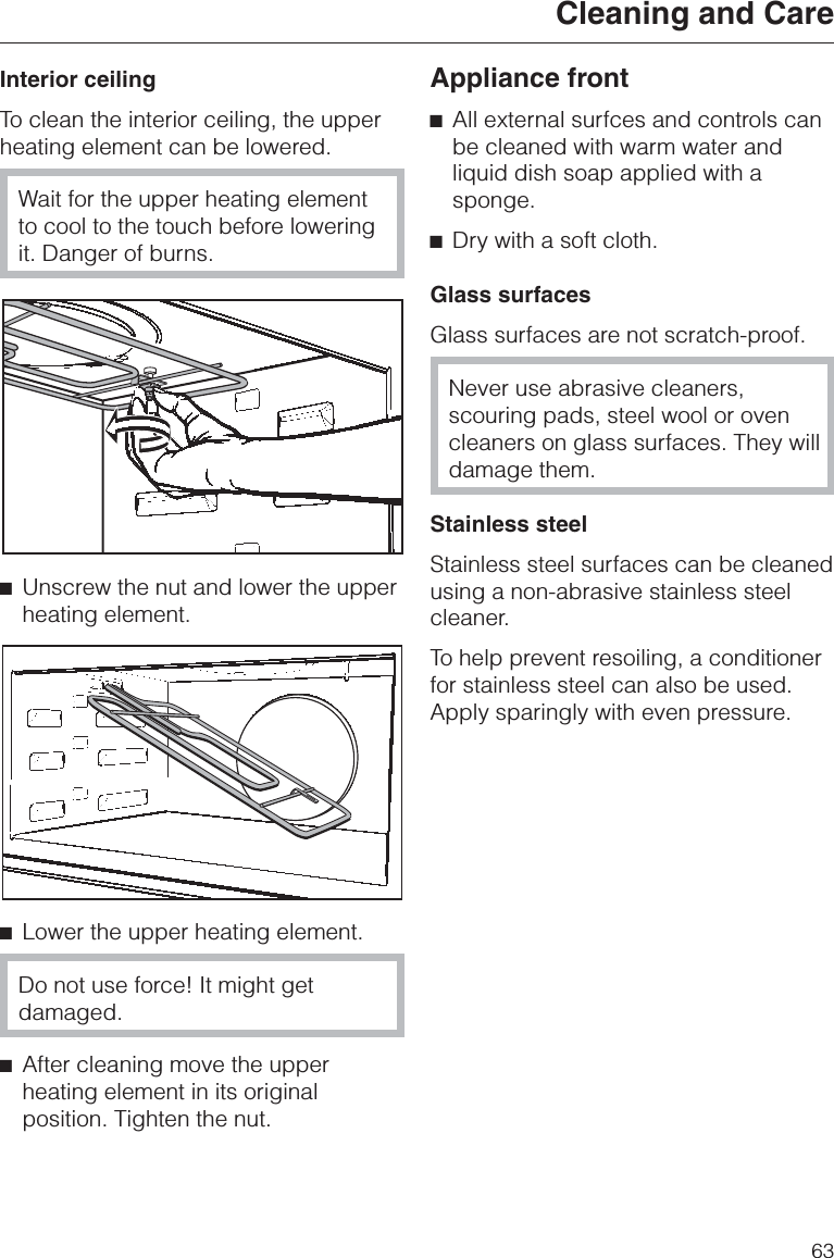 Interior ceilingTo clean the interior ceiling, the upperheating element can be lowered.Wait for the upper heating elementto cool to the touch before loweringit. Danger of burns.^Unscrew the nut and lower the upperheating element.^Lower the upper heating element.Do not use force! It might getdamaged.^After cleaning move the upperheating element in its originalposition. Tighten the nut.Appliance front^All external surfces and controls canbe cleaned with warm water andliquid dish soap applied with asponge.^Dry with a soft cloth.Glass surfacesGlass surfaces are not scratch-proof.Never use abrasive cleaners,scouring pads, steel wool or ovencleaners on glass surfaces. They willdamage them.Stainless steelStainless steel surfaces can be cleanedusing a non-abrasive stainless steelcleaner.To help prevent resoiling, a conditionerfor stainless steel can also be used.Apply sparingly with even pressure.Cleaning and Care63