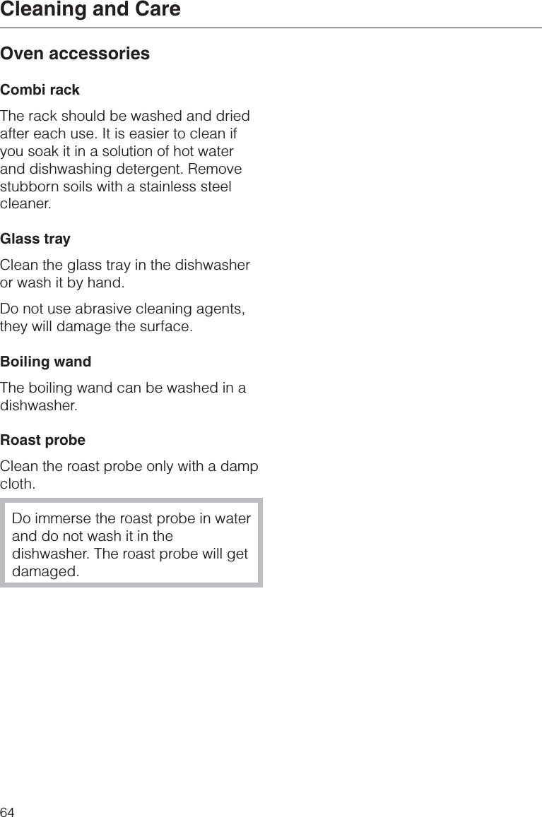 Oven accessoriesCombi rackThe rack should be washed and driedafter each use. It is easier to clean ifyou soak it in a solution of hot waterand dishwashing detergent. Removestubborn soils with a stainless steelcleaner.Glass trayClean the glass tray in the dishwasheror wash it by hand.Do not use abrasive cleaning agents,they will damage the surface.Boiling wandThe boiling wand can be washed in adishwasher.Roast probeClean the roast probe only with a dampcloth.Do immerse the roast probe in waterand do not wash it in thedishwasher. The roast probe will getdamaged.Cleaning and Care64