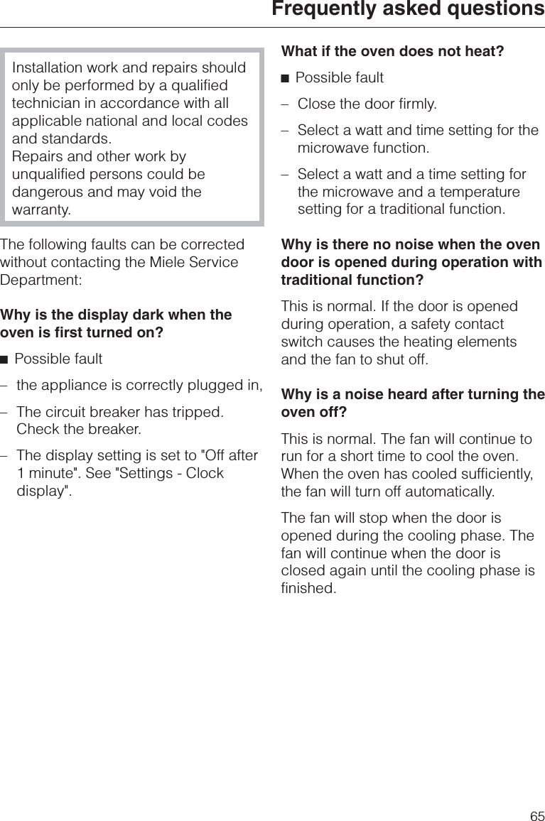 Installation work and repairs shouldonly be performed by a qualifiedtechnician in accordance with allapplicable national and local codesand standards.Repairs and other work byunqualified persons could bedangerous and may void thewarranty.The following faults can be correctedwithout contacting the Miele ServiceDepartment:Why is the display dark when theoven is first turned on?^Possible fault– the appliance is correctly plugged in,– The circuit breaker has tripped.Check the breaker.– The display setting is set to &quot;Off after1 minute&quot;. See &quot;Settings - Clockdisplay&quot;.What if the oven does not heat?^Possible fault–Close the door firmly.–Select a watt and time setting for themicrowave function.–Select a watt and a time setting forthe microwave and a temperaturesetting for a traditional function.Why is there no noise when the ovendoor is opened during operation withtraditional function?This is normal. If the door is openedduring operation, a safety contactswitch causes the heating elementsand the fan to shut off.Why is a noise heard after turning theoven off?This is normal. The fan will continue torun for a short time to cool the oven.When the oven has cooled sufficiently,the fan will turn off automatically.The fan will stop when the door isopened during the cooling phase. Thefan will continue when the door isclosed again until the cooling phase isfinished.Frequently asked questions65