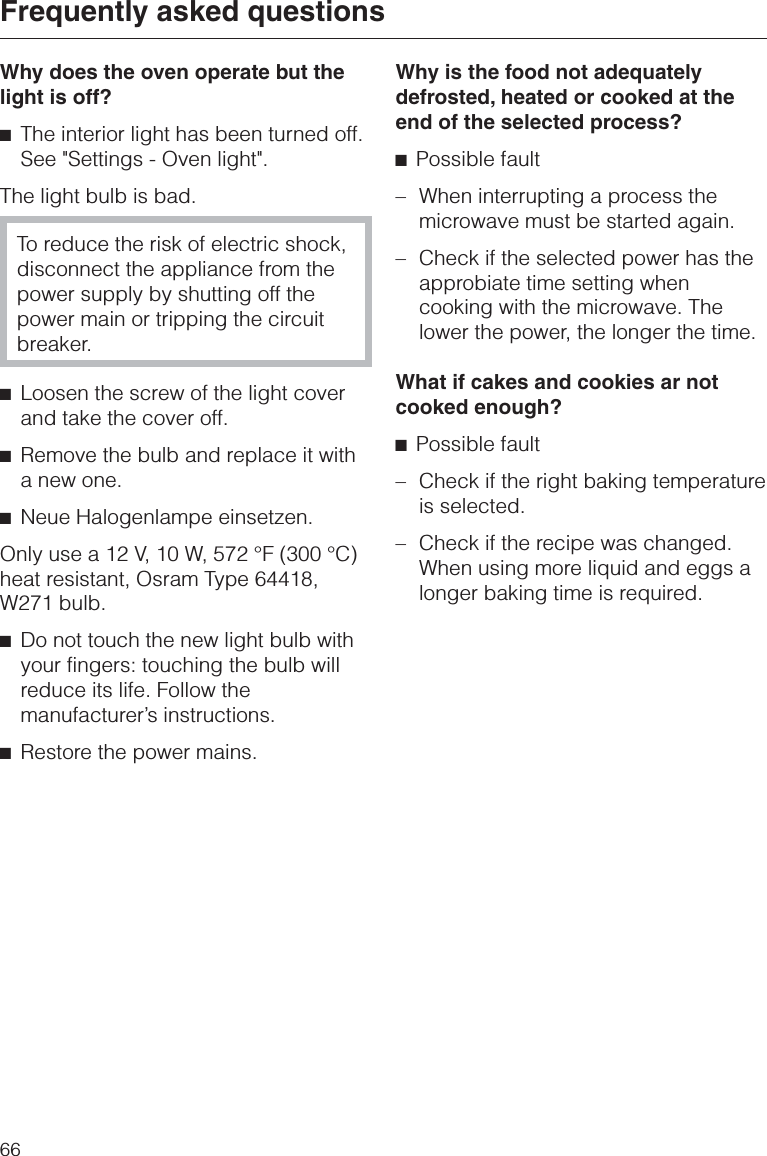 Why does the oven operate but thelight is off?^The interior light has been turned off.See &quot;Settings - Oven light&quot;.The light bulb is bad.To reduce the risk of electric shock,disconnect the appliance from thepower supply by shutting off thepower main or tripping the circuitbreaker.^Loosen the screw of the light coverand take the cover off.^Remove the bulb and replace it witha new one.^Neue Halogenlampe einsetzen.Only use a 12 V, 10 W, 572 °F (300 °C)heat resistant, Osram Type 64418,W271 bulb.^Do not touch the new light bulb withyour fingers: touching the bulb willreduce its life. Follow themanufacturer’s instructions.^Restore the power mains.Why is the food not adequatelydefrosted, heated or cooked at theend of the selected process?^Possible fault–When interrupting a process themicrowave must be started again.–Check if the selected power has theapprobiate time setting whencooking with the microwave. Thelower the power, the longer the time.What if cakes and cookies ar notcooked enough?^Possible fault– Check if the right baking temperatureis selected.– Check if the recipe was changed.When using more liquid and eggs alonger baking time is required.Frequently asked questions66