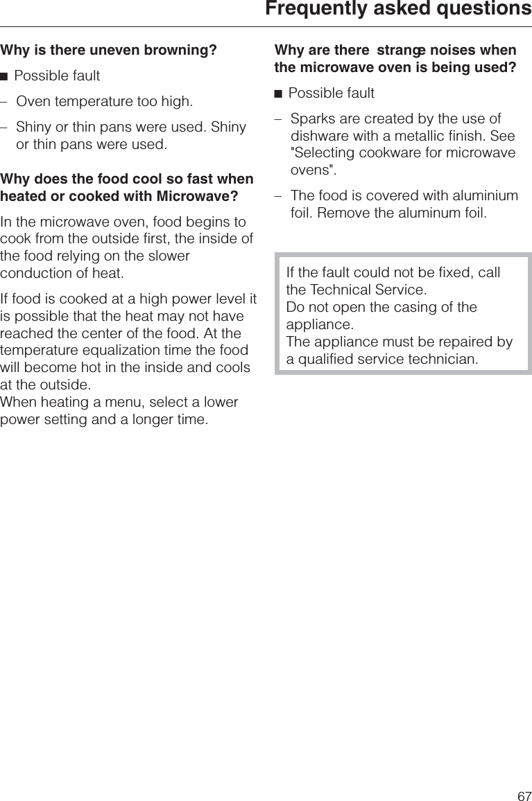 Why is there uneven browning?^Possible fault–Oven temperature too high.–Shiny or thin pans were used. Shinyor thin pans were used.Why does the food cool so fast whenheated or cooked with Microwave?In the microwave oven, food begins tocook from the outside first, the inside ofthe food relying on the slowerconduction of heat.If food is cooked at a high power level itis possible that the heat may not havereached the center of the food. At thetemperature equalization time the foodwill become hot in the inside and coolsat the outside.When heating a menu, select a lowerpower setting and a longer time.Why are there strange noises whenthe microwave oven is being used?^Possible fault–Sparks are created by the use ofdishware with a metallic finish. See&quot;Selecting cookware for microwaveovens&quot;.–The food is covered with aluminiumfoil. Remove the aluminum foil.If the fault could not be fixed, callthe Technical Service.Do not open the casing of theappliance.The appliance must be repaired bya qualified service technician.Frequently asked questions67