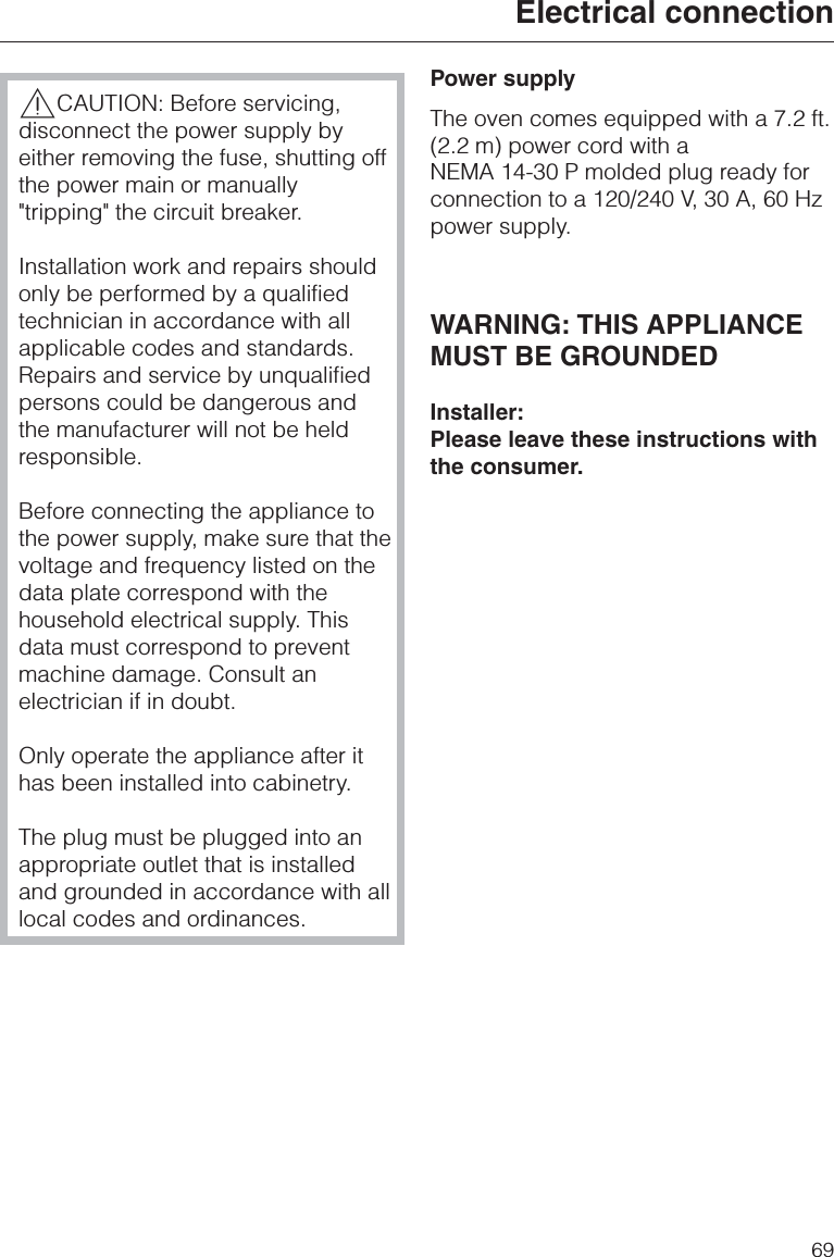 ,CAUTION: Before servicing,disconnect the power supply byeither removing the fuse, shutting offthe power main or manually&quot;tripping&quot; the circuit breaker.Installation work and repairs shouldonly be performed by a qualifiedtechnician in accordance with allapplicable codes and standards.Repairs and service by unqualifiedpersons could be dangerous andthe manufacturer will not be heldresponsible.Before connecting the appliance tothe power supply, make sure that thevoltage and frequency listed on thedata plate correspond with thehousehold electrical supply. Thisdata must correspond to preventmachine damage. Consult anelectrician if in doubt.Only operate the appliance after ithas been installed into cabinetry.The plug must be plugged into anappropriate outlet that is installedand grounded in accordance with alllocal codes and ordinances.Power supplyThe oven comes equipped with a 7.2 ft.(2.2 m) power cord with aNEMA 14-30 P molded plug ready forconnection to a 120/240 V, 30 A, 60 Hzpower supply.WARNING: THIS APPLIANCEMUST BE GROUNDEDInstaller:Please leave these instructions withthe consumer.Electrical connection69